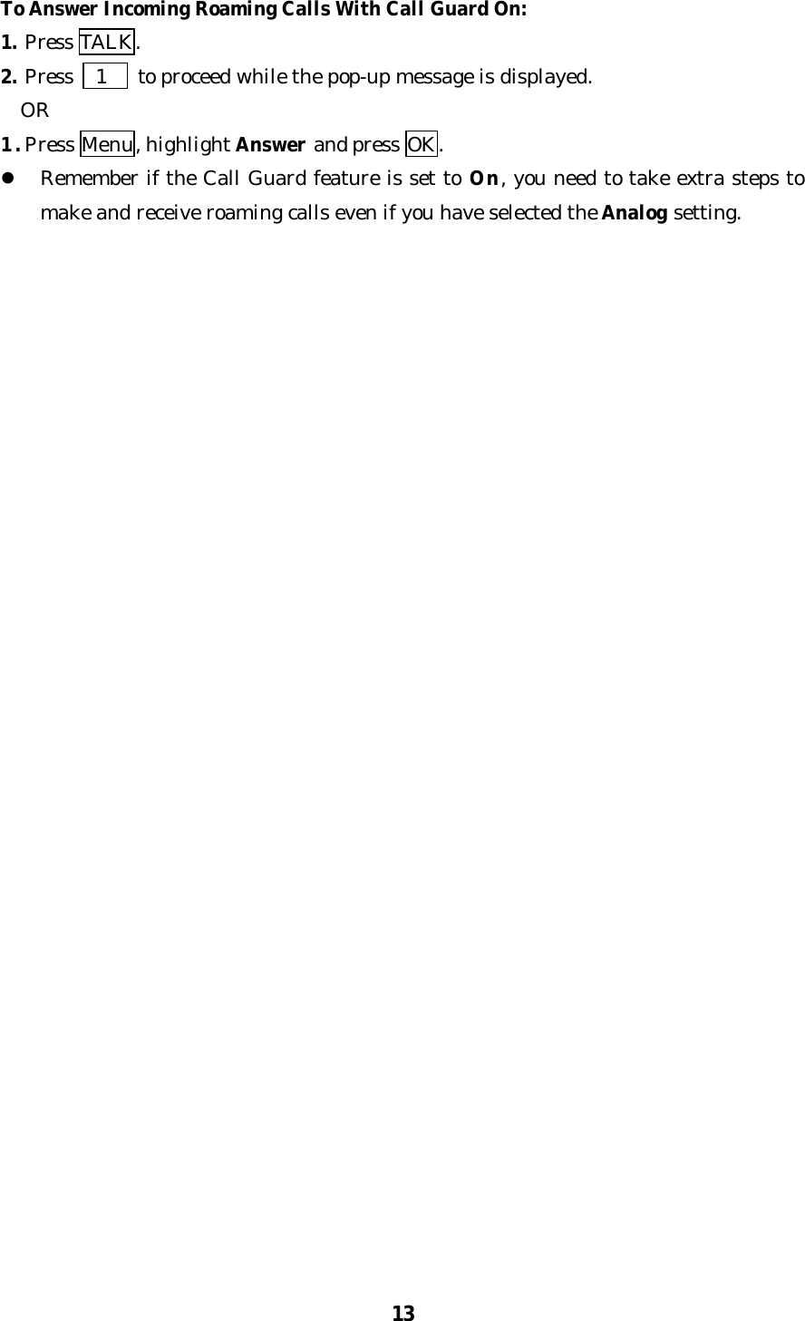 13To Answer Incoming Roaming Calls With Call Guard On:1. Press TALK.2. Press   1   to proceed while the pop-up message is displayed.  OR1. Press Menu, highlight Answer and press OK.l Remember if the Call Guard feature is set to On, you need to take extra steps tomake and receive roaming calls even if you have selected the Analog setting.