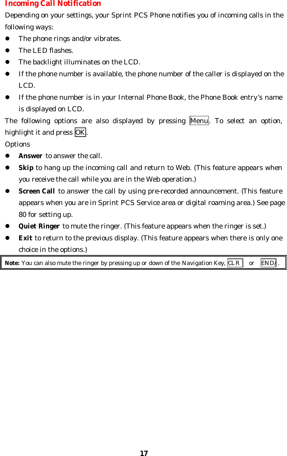 17Incoming Call NotificationDepending on your settings, your Sprint PCS Phone notifies you of incoming calls in thefollowing ways:l The phone rings and/or vibrates.l The LED flashes.l The backlight illuminates on the LCD.l If the phone number is available, the phone number of the caller is displayed on theLCD.l If the phone number is in your Internal Phone Book, the Phone Book entry’s nameis displayed on LCD.The following options are also displayed by pressing Menu. To select an option,highlight it and press OK.Optionsl Answer to answer the call.l Skip to hang up the incoming call and return to Web. (This feature appears whenyou receive the call while you are in the Web operation.)l Screen Call to answer the call by using pre-recorded announcement. (This featureappears when you are in Sprint PCS Service area or digital roaming area.) See page80 for setting up.l Quiet Ringer to mute the ringer. (This feature appears when the ringer is set.)l Exit to return to the previous display. (This feature appears when there is only onechoice in the options.)Note: You can also mute the ringer by pressing up or down of the Navigation Key, CLR  or   END/ .