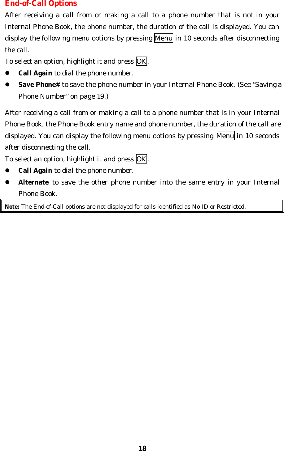 18End-of-Call OptionsAfter receiving a call from or making a call to a phone number that is not in yourInternal Phone Book, the phone number, the duration of the call is displayed. You candisplay the following menu options by pressing Menu in 10 seconds after disconnectingthe call.To select an option, highlight it and press OK.l Call Again to dial the phone number.l Save Phone# to save the phone number in your Internal Phone Book. (See “Saving aPhone Number” on page 19.)After receiving a call from or making a call to a phone number that is in your InternalPhone Book, the Phone Book entry name and phone number, the duration of the call aredisplayed. You can display the following menu options by pressing Menu in 10 secondsafter disconnecting the call.To select an option, highlight it and press OK.l Call Again to dial the phone number.l Alternate to save the other phone number into the same entry in your InternalPhone Book.Note: The End-of-Call options are not displayed for calls identified as No ID or Restricted.