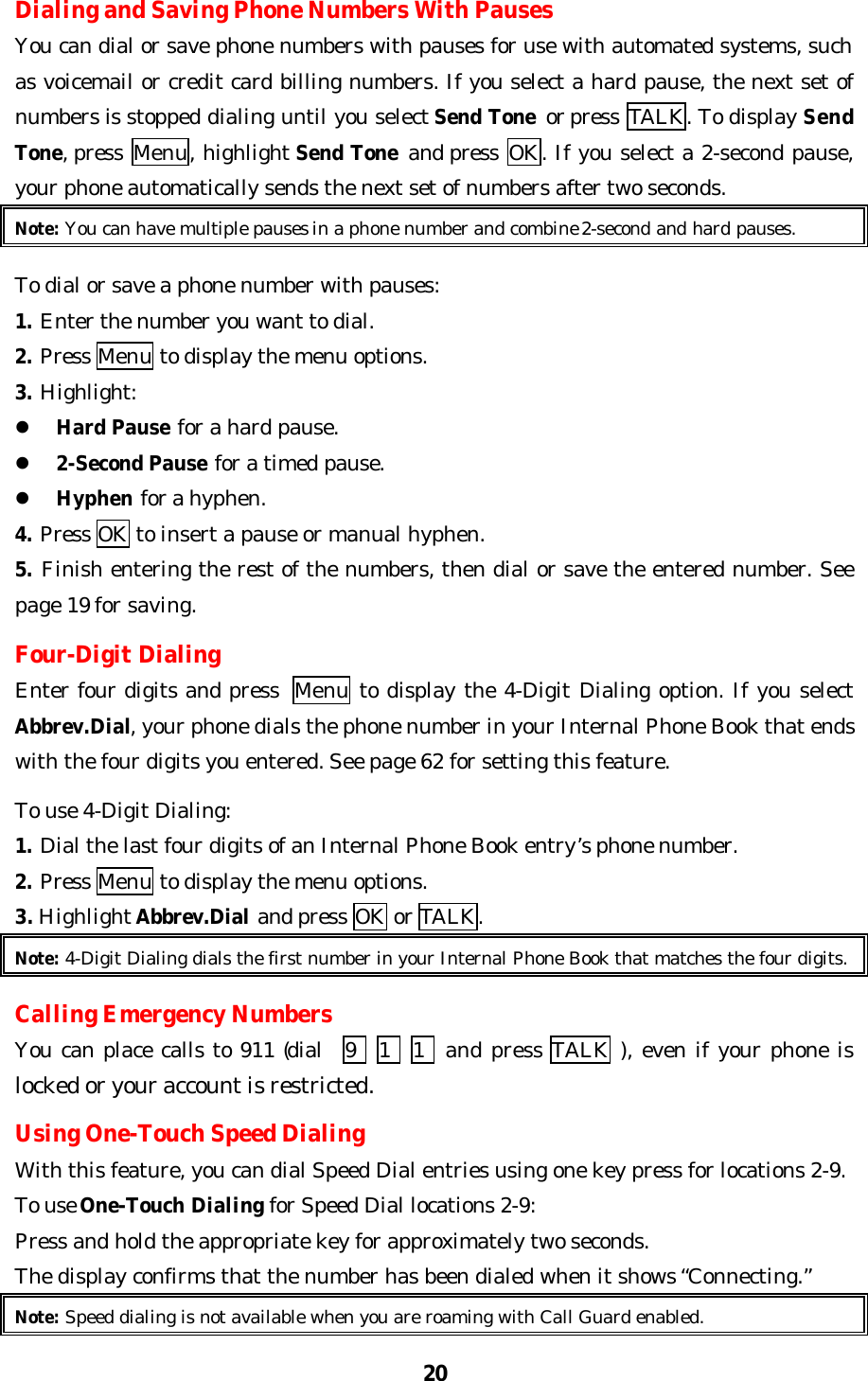 20Dialing and Saving Phone Numbers With PausesYou can dial or save phone numbers with pauses for use with automated systems, suchas voicemail or credit card billing numbers. If you select a hard pause, the next set ofnumbers is stopped dialing until you select Send Tone or press  TALK. To display SendTone, press  Menu, highlight Send Tone and press  OK. If you select a 2-second pause,your phone automatically sends the next set of numbers after two seconds.Note: You can have multiple pauses in a phone number and combine 2-second and hard pauses.To dial or save a phone number with pauses:1. Enter the number you want to dial.2. Press Menu to display the menu options.3. Highlight:l Hard Pause for a hard pause.l 2-Second Pause for a timed pause.l Hyphen for a hyphen.4. Press OK to insert a pause or manual hyphen.5. Finish entering the rest of the numbers, then dial or save the entered number. Seepage 19 for saving.Four-Digit DialingEnter four digits and press  Menu to display the 4-Digit Dialing option. If you selectAbbrev.Dial, your phone dials the phone number in your Internal Phone Book that endswith the four digits you entered. See page 62 for setting this feature.To use 4-Digit Dialing:1. Dial the last four digits of an Internal Phone Book entry’s phone number.2. Press Menu to display the menu options.3. Highlight Abbrev.Dial and press OK or TALK.Note: 4-Digit Dialing dials the first number in your Internal Phone Book that matches the four digits.Calling Emergency NumbersYou can place calls to 911 (dial   9   1    1  and press TALK ), even if your phone islocked or your account is restricted.Using One-Touch Speed DialingWith this feature, you can dial Speed Dial entries using one key press for locations 2-9.To use One-Touch Dialing for Speed Dial locations 2-9:Press and hold the appropriate key for approximately two seconds.The display confirms that the number has been dialed when it shows “Connecting.”Note: Speed dialing is not available when you are roaming with Call Guard enabled.