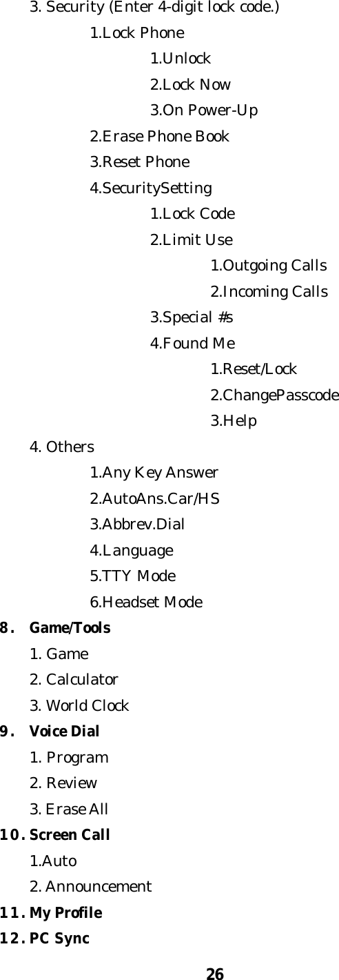 263. Security (Enter 4-digit lock code.)1.Lock Phone1.Unlock2.Lock Now3.On Power-Up2.Erase Phone Book3.Reset Phone4.SecuritySetting1.Lock Code2.Limit Use1.Outgoing Calls2.Incoming Calls3.Special #s4.Found Me1.Reset/Lock2.ChangePasscode3.Help4. Others1.Any Key Answer2.AutoAns.Car/HS3.Abbrev.Dial4.Language5.TTY Mode6.Headset Mode8. Game/Tools1. Game2. Calculator3. World Clock9. Voice Dial1. Program2. Review3. Erase All10. Screen Call1.Auto2. Announcement11. My Profile12. PC Sync