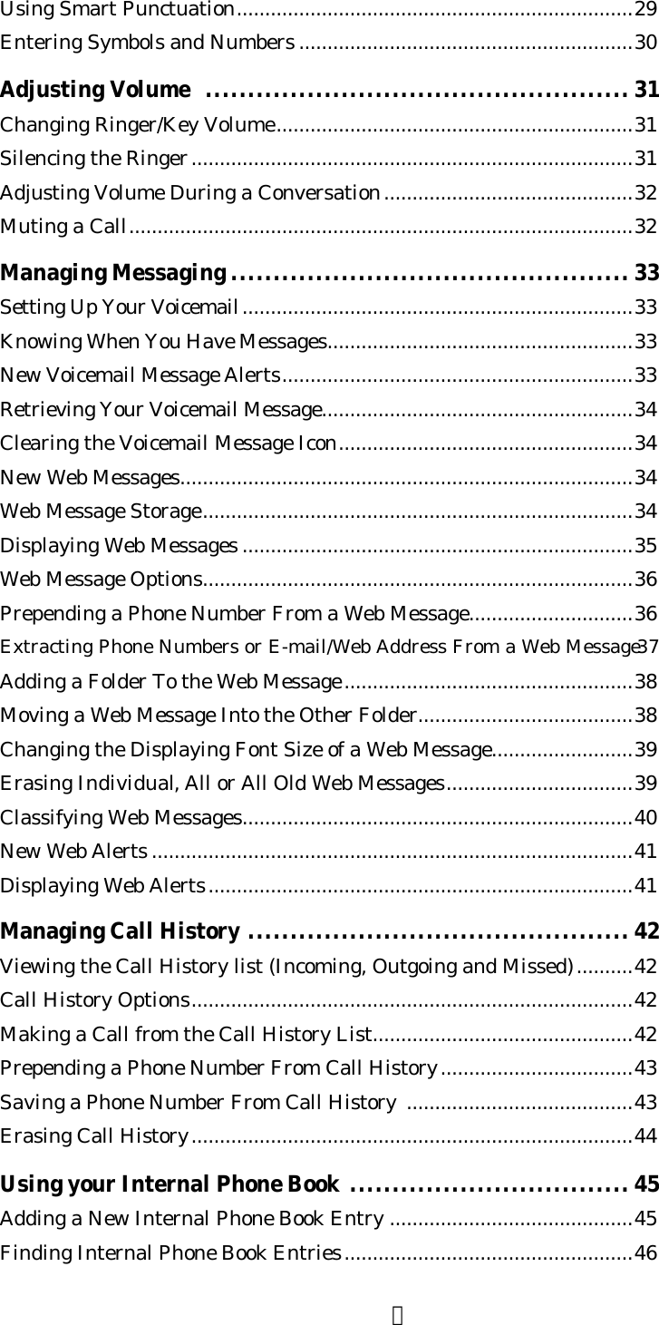 ２Using Smart Punctuation......................................................................29Entering Symbols and Numbers ...........................................................30Adjusting Volume  .................................................. 31Changing Ringer/Key Volume...............................................................31Silencing the Ringer..............................................................................31Adjusting Volume During a Conversation............................................32Muting a Call.........................................................................................32Managing Messaging ............................................... 33Setting Up Your Voicemail.....................................................................33Knowing When You Have Messages......................................................33New Voicemail Message Alerts..............................................................33Retrieving Your Voicemail Message.......................................................34Clearing the Voicemail Message Icon....................................................34New Web Messages................................................................................34Web Message Storage............................................................................34Displaying Web Messages .....................................................................35Web Message Options............................................................................36Prepending a Phone Number From a Web Message.............................36Extracting Phone Numbers or E-mail/Web Address From a Web Message37Adding a Folder To the Web Message...................................................38Moving a Web Message Into the Other Folder......................................38Changing the Displaying Font Size of a Web Message.........................39Erasing Individual, All or All Old Web Messages.................................39Classifying Web Messages.....................................................................40New Web Alerts .....................................................................................41Displaying Web Alerts...........................................................................41Managing Call History ............................................. 42Viewing the Call History list (Incoming, Outgoing and Missed)..........42Call History Options..............................................................................42Making a Call from the Call History List..............................................42Prepending a Phone Number From Call History..................................43Saving a Phone Number From Call History  ........................................43Erasing Call History..............................................................................44Using your Internal Phone Book .................................45Adding a New Internal Phone Book Entry ...........................................45Finding Internal Phone Book Entries...................................................46