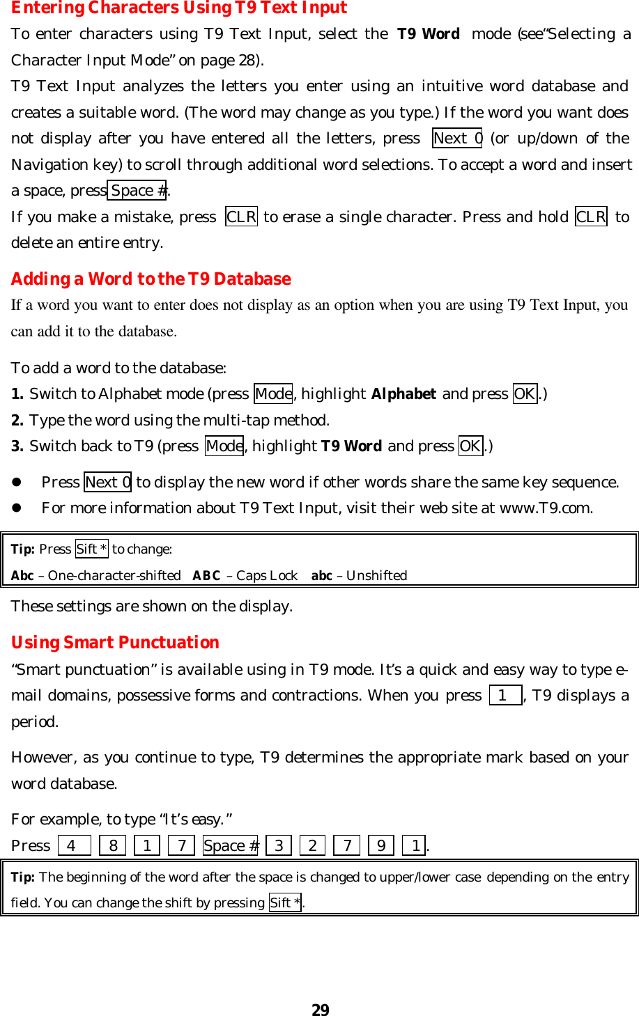 29Entering Characters Using T9 Text InputTo enter characters using T9 Text Input, select the T9 Word mode (see“Selecting aCharacter Input Mode” on page 28).T9 Text Input analyzes the letters you enter using an intuitive word database andcreates a suitable word. (The word may change as you type.) If the word you want doesnot display after you have entered all the letters, press  Next 0 (or up/down of theNavigation key) to scroll through additional word selections. To accept a word and inserta space, press Space #.If you make a mistake, press  CLR to erase a single character. Press and hold CLR todelete an entire entry.SpaceAdding a Word to the T9 DatabaseIf a word you want to enter does not display as an option when you are using T9 Text Input, youcan add it to the database.To add a word to the database:1. Switch to Alphabet mode (press Mode, highlight Alphabet and press OK.)2. Type the word using the multi-tap method.3. Switch back to T9 (press  Mode, highlight T9 Word and press OK.)l Press Next 0 to display the new word if other words share the same key sequence.l For more information about T9 Text Input, visit their web site at www.T9.com.Tip: Press Sift * to change:Abc – One-character-shifted  ABC – Caps Lock  abc – UnshiftedThese settings are shown on the display.Using Smart Punctuation“Smart punctuation” is available using in T9 mode. It’s a quick and easy way to type e-mail domains, possessive forms and contractions. When you press   1  , T9 displays aperiod.However, as you continue to type, T9 determines the appropriate mark based on yourword database.For example, to type “It’s easy.”Press    4    8     1   7  Space #    3     2   7     9   1 .Tip: The beginning of the word after the space is changed to upper/lower case depending on the entryfield. You can change the shift by pressing Sift *.