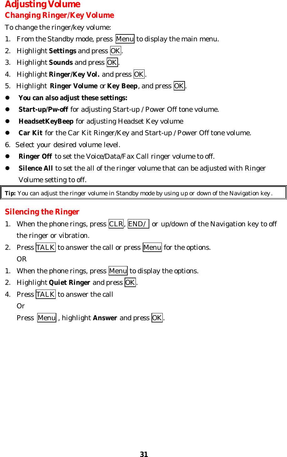 31Adjusting VolumeChanging Ringer/Key VolumeTo change the ringer/key volume:1. From the Standby mode, press  Menu to display the main menu.2. Highlight Settings and press OK.3. Highlight Sounds and press OK.4. Highlight Ringer/Key Vol. and press OK.5.  Highlight Ringer Volume or Key Beep, and press OK.l You can also adjust these settings:l Start-up/Pw-off for adjusting Start-up / Power Off tone volume.l HeadsetKeyBeep for adjusting Headset Key volumel Car Kit for the Car Kit Ringer/Key and Start-up / Power Off tone volume.6.  Select your desired volume level.l Ringer Off to set the Voice/Data/Fax Call ringer volume to off.l Silence All to set the all of the ringer volume that can be adjusted with RingerVolume setting to off.Tip: You can adjust the ringer volume in Standby mode by using up or down of the Navigation key.Silencing the Ringer1. When the phone rings, press CLR, END/  or up/down of the Navigation key to offthe ringer or vibration.2. Press TALK to answer the call or press Menu for the options.OR1. When the phone rings, press Menu to display the options.2. Highlight Quiet Ringer and press OK.4. Press TALK to answer the callOr    Press Menu , highlight Answer and press OK.