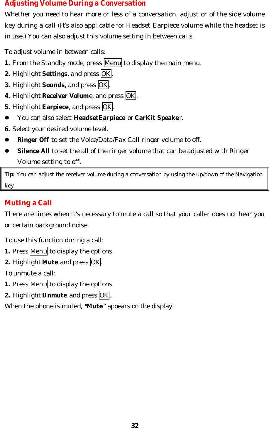 32Adjusting Volume During a ConversationWhether you need to hear more or less of a conversation, adjust or of the side volumekey during a call (It’s also applicable for Headset Earpiece volume while the headset isin use.) You can also adjust this volume setting in between calls.To adjust volume in between calls:1. From the Standby mode, press Menu to display the main menu.2. Highlight Settings, and press OK.3. Highlight Sounds, and press OK.4. Highlight Receiver Volume, and press OK.5. Highlight Earpiece, and press OK.l You can also select HeadsetEarpiece or CarKit Speaker.6. Select your desired volume level.l Ringer Off to set the Voice/Data/Fax Call ringer volume to off.l Silence All to set the all of the ringer volume that can be adjusted with RingerVolume setting to off.Tip: You can adjust the receiver volume during a conversation by using the up/down of the NavigationkeyMuting a CallThere are times when it’s necessary to mute a call so that your caller does not hear youor certain background noise.To use this function during a call:1. Press Menu to display the options.2. Highlight Mute and press OK.To unmute a call:1. Press Menu to display the options.2. Highlight Unmute and press OK.When the phone is muted, “Mute” appears on the display.