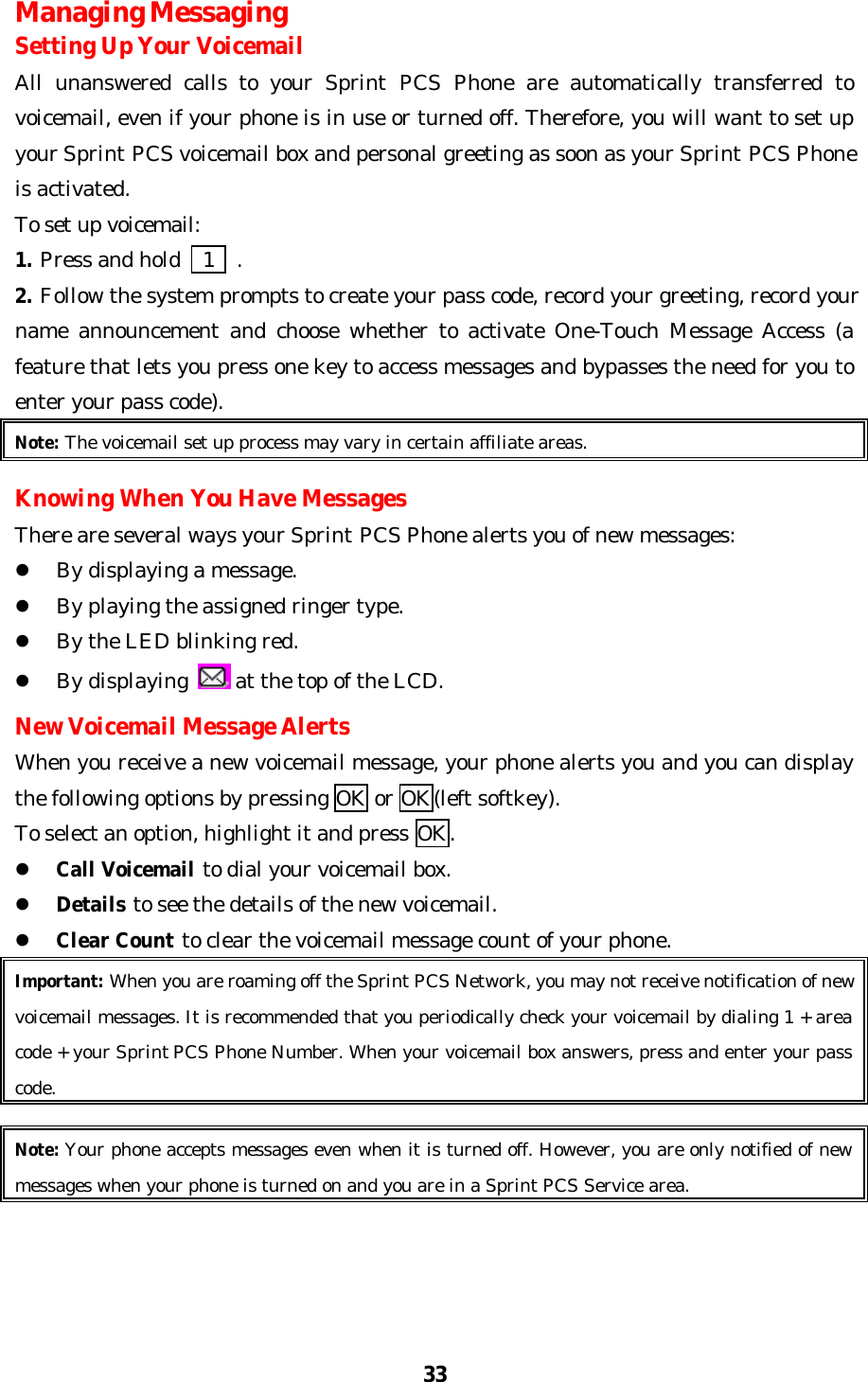 33Managing MessagingSetting Up Your VoicemailAll unanswered calls to your Sprint PCS Phone are automatically transferred tovoicemail, even if your phone is in use or turned off. Therefore, you will want to set upyour Sprint PCS voicemail box and personal greeting as soon as your Sprint PCS Phoneis activated.To set up voicemail:1. Press and hold    1  .2. Follow the system prompts to create your pass code, record your greeting, record yourname announcement and choose whether to activate One-Touch Message Access (afeature that lets you press one key to access messages and bypasses the need for you toenter your pass code).Note: The voicemail set up process may vary in certain affiliate areas.Knowing When You Have MessagesThere are several ways your Sprint PCS Phone alerts you of new messages:l By displaying a message.l By playing the assigned ringer type.l By the LED blinking red.l By displaying   at the top of the LCD.New Voicemail Message AlertsWhen you receive a new voicemail message, your phone alerts you and you can displaythe following options by pressing OK or OK(left softkey).To select an option, highlight it and press OK.l Call Voicemail to dial your voicemail box.l Details to see the details of the new voicemail.l Clear Count to clear the voicemail message count of your phone.Important: When you are roaming off the Sprint PCS Network, you may not receive notification of newvoicemail messages. It is recommended that you periodically check your voicemail by dialing 1 + areacode + your Sprint PCS Phone Number. When your voicemail box answers, press and enter your passcode.Note: Your phone accepts messages even when it is turned off. However, you are only notified of newmessages when your phone is turned on and you are in a Sprint PCS Service area.