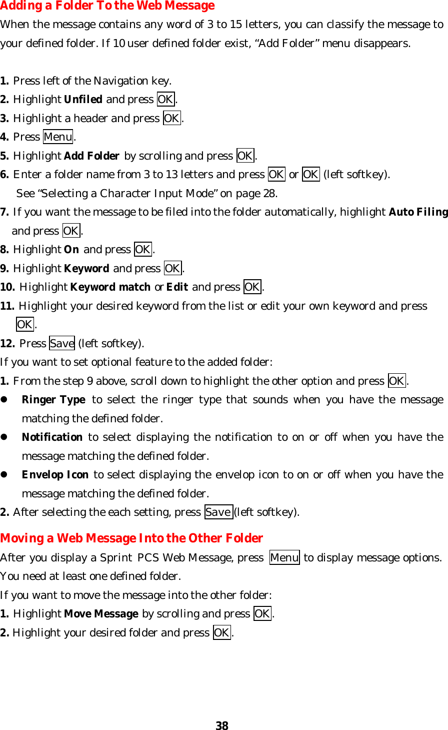 38Adding a Folder To the Web MessageWhen the message contains any word of 3 to 15 letters, you can classify the message toyour defined folder. If 10 user defined folder exist, “Add Folder” menu disappears.1. Press left of the Navigation key.2. Highlight Unfiled and press OK.3. Highlight a header and press OK.4. Press Menu.5. Highlight Add Folder by scrolling and press OK.6. Enter a folder name from 3 to 13 letters and press OK or OK (left softkey).   See “Selecting a Character Input Mode” on page 28.7. If you want the message to be filed into the folder automatically, highlight Auto Filing  and press OK.8. Highlight On and press OK.9. Highlight Keyword and press OK.10. Highlight Keyword match or Edit and press OK.11. Highlight your desired keyword from the list or edit your own keyword and press   OK.12. Press Save (left softkey).If you want to set optional feature to the added folder:1. From the step 9 above, scroll down to highlight the other option and press OK.l Ringer Type to select the ringer type that sounds when you have the messagematching the defined folder.l Notification to select displaying the notification to on or off when you have themessage matching the defined folder.l Envelop Icon to select displaying the envelop icon to on or off when you have themessage matching the defined folder.2. After selecting the each setting, press Save (left softkey).Moving a Web Message Into the Other FolderAfter you display a Sprint PCS Web Message, press  Menu to display message options.You need at least one defined folder.If you want to move the message into the other folder:1. Highlight Move Message by scrolling and press OK.2. Highlight your desired folder and press OK.