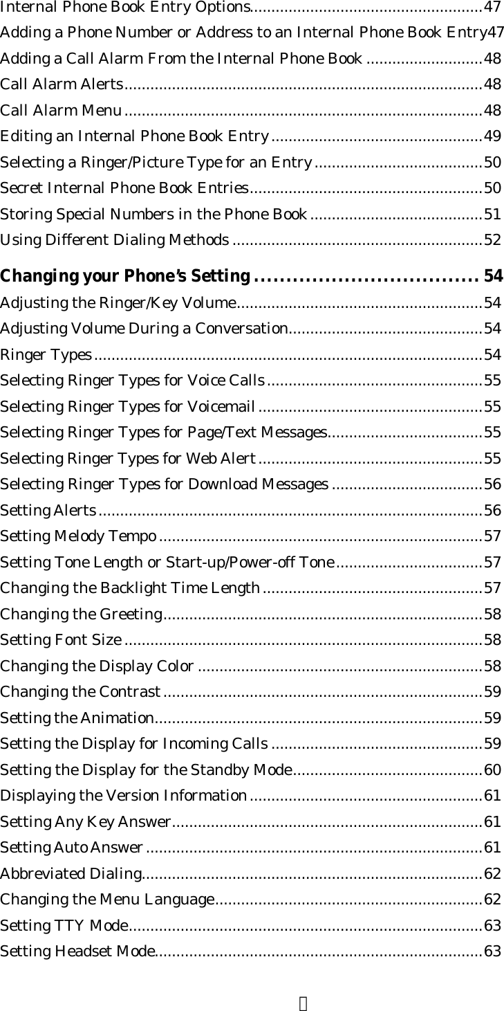 ３Internal Phone Book Entry Options......................................................47Adding a Phone Number or Address to an Internal Phone Book Entry47Adding a Call Alarm From the Internal Phone Book ...........................48Call Alarm Alerts...................................................................................48Call Alarm Menu...................................................................................48Editing an Internal Phone Book Entry.................................................49Selecting a Ringer/Picture Type for an Entry.......................................50Secret Internal Phone Book Entries......................................................50Storing Special Numbers in the Phone Book........................................51Using Different Dialing Methods ..........................................................52Changing your Phone’s Setting ................................... 54Adjusting the Ringer/Key Volume.........................................................54Adjusting Volume During a Conversation.............................................54Ringer Types..........................................................................................54Selecting Ringer Types for Voice Calls..................................................55Selecting Ringer Types for Voicemail....................................................55Selecting Ringer Types for Page/Text Messages....................................55Selecting Ringer Types for Web Alert....................................................55Selecting Ringer Types for Download Messages ...................................56Setting Alerts.........................................................................................56Setting Melody Tempo ...........................................................................57Setting Tone Length or Start-up/Power-off Tone..................................57Changing the Backlight Time Length...................................................57Changing the Greeting..........................................................................58Setting Font Size ...................................................................................58Changing the Display Color ..................................................................58Changing the Contrast..........................................................................59Setting the Animation............................................................................59Setting the Display for Incoming Calls .................................................59Setting the Display for the Standby Mode............................................60Displaying the Version Information......................................................61Setting Any Key Answer........................................................................61Setting Auto Answer..............................................................................61Abbreviated Dialing...............................................................................62Changing the Menu Language..............................................................62Setting TTY Mode..................................................................................63Setting Headset Mode............................................................................63