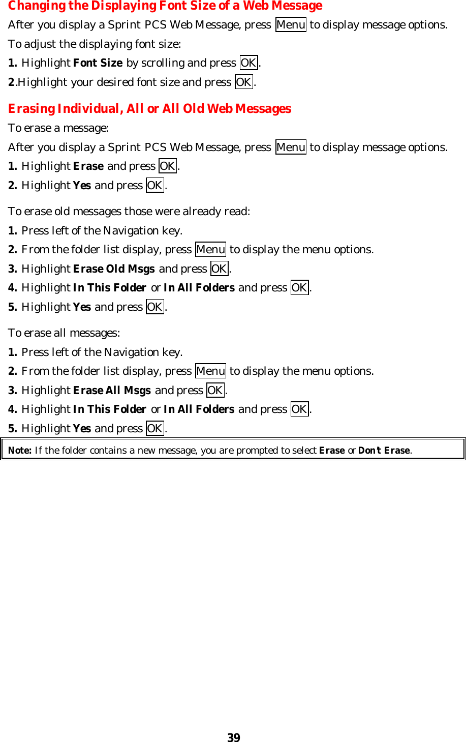 39Changing the Displaying Font Size of a Web MessageAfter you display a Sprint PCS Web Message, press  Menu to display message options.To adjust the displaying font size:1. Highlight Font Size by scrolling and press OK.2.Highlight your desired font size and press OK.Erasing Individual, All or All Old Web MessagesTo erase a message:After you display a Sprint PCS Web Message, press  Menu to display message options.1. Highlight Erase and press OK.2. Highlight Yes and press OK.To erase old messages those were already read:1. Press left of the Navigation key.2. From the folder list display, press Menu to display the menu options.3. Highlight Erase Old Msgs and press OK.4. Highlight In This Folder or In All Folders and press OK.5. Highlight Yes and press OK.To erase all messages:1. Press left of the Navigation key.2. From the folder list display, press Menu to display the menu options.3. Highlight Erase All Msgs and press OK.4. Highlight In This Folder or In All Folders and press OK.5. Highlight Yes and press OK.Note: If the folder contains a new message, you are prompted to select Erase or Don’t Erase.