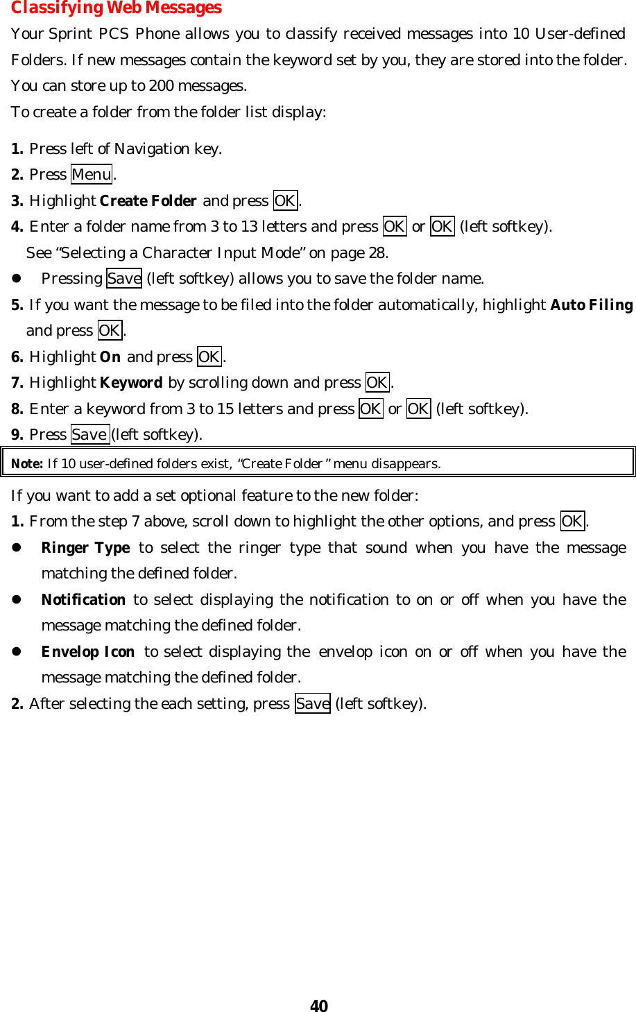 40Classifying Web MessagesYour Sprint PCS Phone allows you to classify received messages into 10 User-definedFolders. If new messages contain the keyword set by you, they are stored into the folder.You can store up to 200 messages.To create a folder from the folder list display:1. Press left of Navigation key.2. Press Menu.3. Highlight Create Folder and press OK.4. Enter a folder name from 3 to 13 letters and press OK or OK (left softkey).  See “Selecting a Character Input Mode” on page 28.l Pressing Save (left softkey) allows you to save the folder name.5. If you want the message to be filed into the folder automatically, highlight Auto Filing  and press OK.6. Highlight On and press OK.7. Highlight Keyword by scrolling down and press OK.8. Enter a keyword from 3 to 15 letters and press OK or OK (left softkey).9. Press Save (left softkey).Note: If 10 user-defined folders exist, “Create Folder” menu disappears.If you want to add a set optional feature to the new folder:1. From the step 7 above, scroll down to highlight the other options, and press OK.l Ringer Type to select the ringer type that sound when you have the messagematching the defined folder.l Notification to select displaying the notification to on or off when you have themessage matching the defined folder.l Envelop Icon to select displaying the  envelop icon on or off when you have themessage matching the defined folder.2. After selecting the each setting, press Save (left softkey).