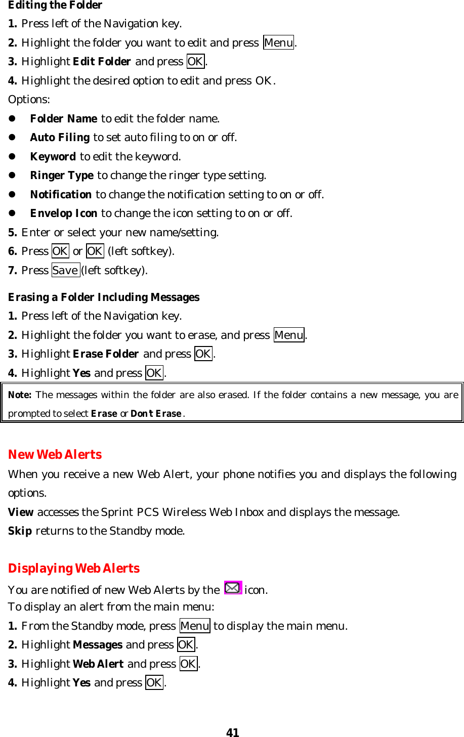 41Editing the Folder1. Press left of the Navigation key.2. Highlight the folder you want to edit and press  Menu.3. Highlight Edit Folder and press OK.4. Highlight the desired option to edit and press OK.Options:l Folder Name to edit the folder name.l Auto Filing to set auto filing to on or off.l Keyword to edit the keyword.l Ringer Type to change the ringer type setting.l Notification to change the notification setting to on or off.l Envelop Icon to change the icon setting to on or off.5. Enter or select your new name/setting.6. Press OK or OK (left softkey).7. Press Save (left softkey).Erasing a Folder Including Messages1. Press left of the Navigation key.2. Highlight the folder you want to erase, and press Menu.3. Highlight Erase Folder and press OK.4. Highlight Yes and press OK.Note: The messages within the folder are also erased. If the folder contains a new message, you areprompted to select Erase or Don’t Erase.New Web AlertsWhen you receive a new Web Alert, your phone notifies you and displays the followingoptions.View accesses the Sprint PCS Wireless Web Inbox and displays the message.Skip returns to the Standby mode.Displaying Web AlertsYou are notified of new Web Alerts by the   icon.To display an alert from the main menu:1. From the Standby mode, press Menu to display the main menu.2. Highlight Messages and press OK.3. Highlight Web Alert and press OK.4. Highlight Yes and press OK.