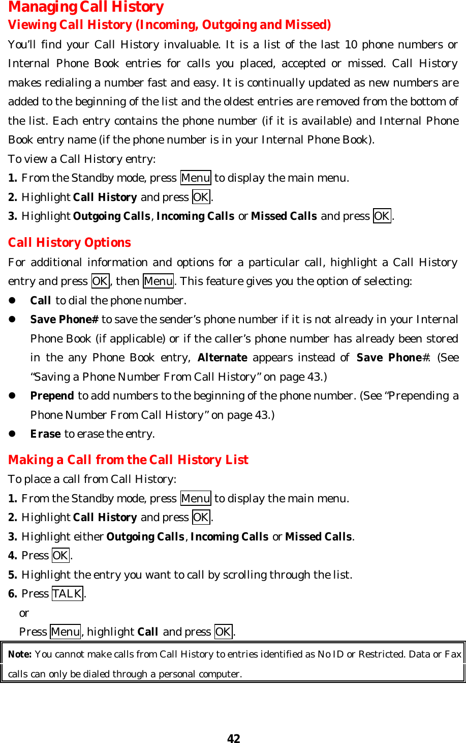 42Managing Call HistoryViewing Call History (Incoming, Outgoing and Missed)You’ll find your Call History invaluable. It is a list of the last 10 phone numbers orInternal Phone Book entries for calls you placed, accepted or missed. Call Historymakes redialing a number fast and easy. It is continually updated as new numbers areadded to the beginning of the list and the oldest entries are removed from the bottom ofthe list. Each entry contains the phone number (if it is available) and Internal PhoneBook entry name (if the phone number is in your Internal Phone Book).To view a Call History entry:1. From the Standby mode, press Menu to display the main menu.2. Highlight Call History and press OK.3. Highlight Outgoing Calls, Incoming Calls or Missed Calls and press OK.Call History OptionsFor additional information and options for a particular call, highlight a Call Historyentry and press OK, then Menu. This feature gives you the option of selecting:l Call to dial the phone number.l Save Phone# to save the sender’s phone number if it is not already in your InternalPhone Book (if applicable) or if the caller’s phone number has already been storedin the any Phone Book entry, Alternate appears instead of Save  Phone#. (See“Saving a Phone Number From Call History” on page 43.)l Prepend to add numbers to the beginning of the phone number. (See “Prepending aPhone Number From Call History” on page 43.)l Erase to erase the entry.Making a Call from the Call History ListTo place a call from Call History:1. From the Standby mode, press Menu to display the main menu.2. Highlight Call History and press OK.3. Highlight either Outgoing Calls, Incoming Calls or Missed Calls.4. Press OK.5. Highlight the entry you want to call by scrolling through the list.6. Press TALK.  or  Press Menu, highlight Call and press OK.Note: You cannot make calls from Call History to entries identified as No ID or Restricted. Data or Faxcalls can only be dialed through a personal computer.