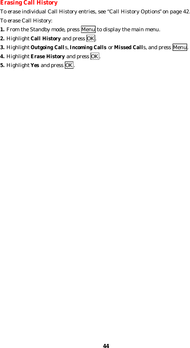 44Erasing Call HistoryTo erase individual Call History entries, see “Call History Options” on page 42.To erase Call History:1. From the Standby mode, press Menu to display the main menu.2. Highlight Call History and press OK.3. Highlight Outgoing Calls, Incoming Calls or Missed Calls, and press Menu.4. Highlight Erase History and press OK.5. Highlight Yes and press OK.