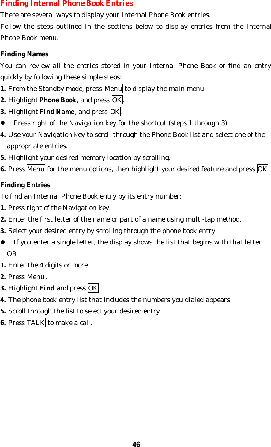 46Finding Internal Phone Book EntriesThere are several ways to display your Internal Phone Book entries.Follow the steps outlined in the sections below to display entries from the InternalPhone Book menu.Finding NamesYou can review all the entries stored in your Internal Phone Book or find an entryquickly by following these simple steps:1. From the Standby mode, press Menu to display the main menu.2. Highlight Phone Book, and press OK.3. Highlight Find Name, and press OK.l Press right of the Navigation key for the shortcut (steps 1 through 3).4. Use your Navigation key to scroll through the Phone Book list and select one of the  appropriate entries.5. Highlight your desired memory location by scrolling.6. Press Menu for the menu options, then highlight your desired feature and press OK.Finding EntriesTo find an Internal Phone Book entry by its entry number:1. Press right of the Navigation key.2. Enter the first letter of the name or part of a name using multi-tap method.3. Select your desired entry by scrolling through the phone book entry.l If you enter a single letter, the display shows the list that begins with that letter.  OR1. Enter the 4 digits or more.2. Press Menu.3. Highlight Find and press OK.4. The phone book entry list that includes the numbers you dialed appears.5. Scroll through the list to select your desired entry.6. Press TALK to make a call.