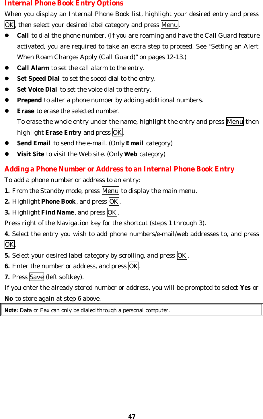 47Internal Phone Book Entry OptionsWhen you display an Internal Phone Book list, highlight your desired entry and pressOK, then select your desired label category and press Menu.l Call to dial the phone number. (If you are roaming and have the Call Guard featureactivated, you are required to take an extra step to proceed. See “Setting an AlertWhen Roam Charges Apply (Call Guard)” on pages 12-13.)l Call Alarm to set the call alarm to the entry.l Set Speed Dial to set the speed dial to the entry.l Set Voice Dial to set the voice dial to the entry.l Prepend to alter a phone number by adding additional numbers.l Erase to erase the selected number.    To erase the whole entry under the name, highlight the entry and press Menu then    highlight Erase Entry and press OK.l Send Email to send the e-mail. (Only Email category)l Visit Site to visit the Web site. (Only Web category)Adding a Phone Number or Address to an Internal Phone Book EntryTo add a phone number or address to an entry:1. From the Standby mode, press Menu to display the main menu.2. Highlight Phone Book, and press OK.3. Highlight Find Name, and press OK.Press right of the Navigation key for the shortcut (steps 1 through 3).4. Select the entry you wish to add phone numbers/e-mail/web addresses to, and pressOK.5. Select your desired label category by scrolling, and press OK.6. Enter the number or address, and press OK.7. Press Save (left softkey).If you enter the already stored number or address, you will be prompted to select Yes orNo to store again at step 6 above.Note: Data or Fax can only be dialed through a personal computer.