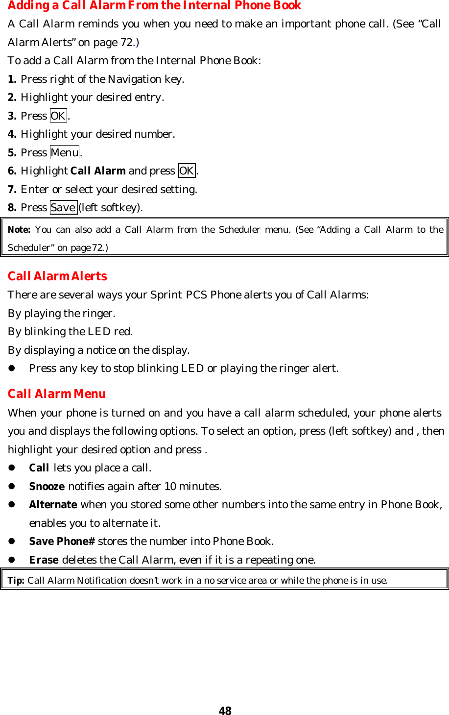 48Adding a Call Alarm From the Internal Phone BookA Call Alarm reminds you when you need to make an important phone call. (See “CallAlarm Alerts” on page 72.)To add a Call Alarm from the Internal Phone Book:1. Press right of the Navigation key.2. Highlight your desired entry.3. Press OK.4. Highlight your desired number.5. Press Menu.6. Highlight Call Alarm and press OK.7. Enter or select your desired setting.8. Press Save (left softkey).Note: You can also add a Call Alarm from the Scheduler menu. (See “Adding a Call Alarm to theScheduler” on page 72.)Call Alarm AlertsThere are several ways your Sprint PCS Phone alerts you of Call Alarms:By playing the ringer.By blinking the LED red.By displaying a notice on the display.l Press any key to stop blinking LED or playing the ringer alert.Call Alarm MenuWhen your phone is turned on and you have a call alarm scheduled, your phone alertsyou and displays the following options. To select an option, press (left softkey) and , thenhighlight your desired option and press .l Call lets you place a call.l Snooze notifies again after 10 minutes.l Alternate when you stored some other numbers into the same entry in Phone Book,enables you to alternate it.l Save Phone# stores the number into Phone Book.l Erase deletes the Call Alarm, even if it is a repeating one.Tip: Call Alarm Notification doesn’t work in a no service area or while the phone is in use.