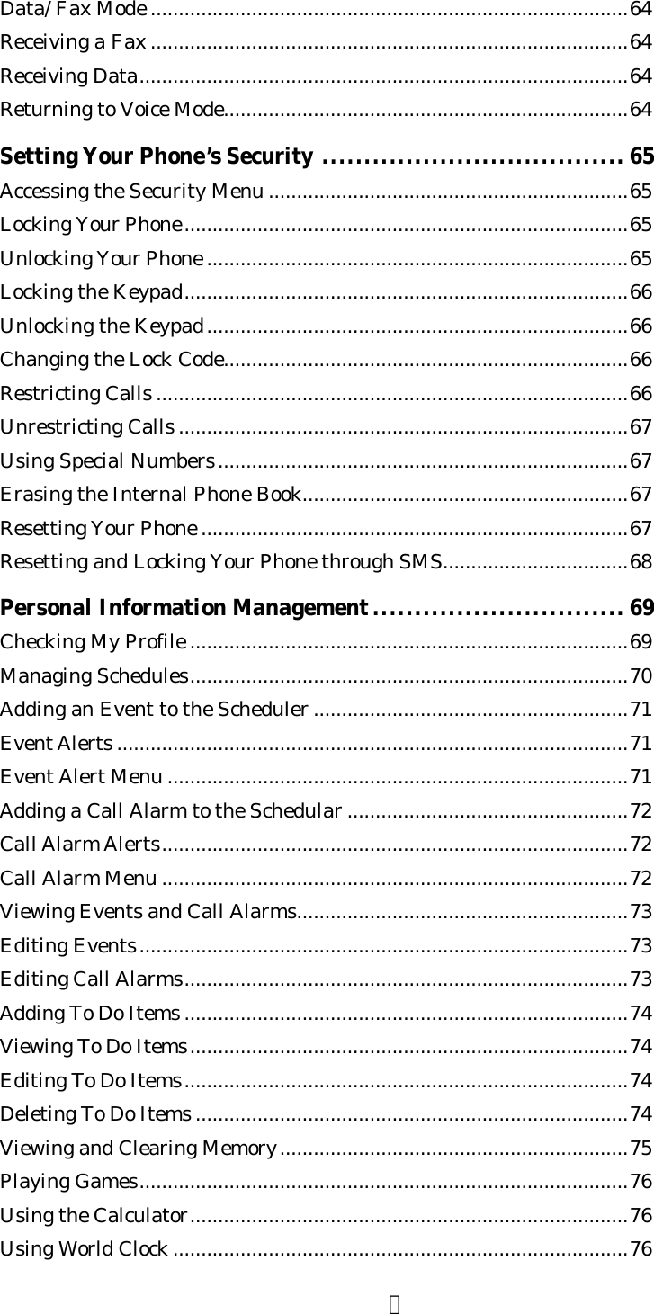 ４Data/ Fax Mode .....................................................................................64Receiving a Fax .....................................................................................64Receiving Data.......................................................................................64Returning to Voice Mode........................................................................64Setting Your Phone’s Security .................................... 65Accessing the Security Menu ................................................................65Locking Your Phone...............................................................................65Unlocking Your Phone ...........................................................................65Locking the Keypad...............................................................................66Unlocking the Keypad...........................................................................66Changing the Lock Code........................................................................66Restricting Calls ....................................................................................66Unrestricting Calls ................................................................................67Using Special Numbers.........................................................................67Erasing the Internal Phone Book..........................................................67Resetting Your Phone ............................................................................67Resetting and Locking Your Phone through SMS.................................68Personal Information Management.............................. 69Checking My Profile ..............................................................................69Managing Schedules..............................................................................70Adding an Event to the Scheduler ........................................................71Event Alerts ...........................................................................................71Event Alert Menu ..................................................................................71Adding a Call Alarm to the Schedular ..................................................72Call Alarm Alerts...................................................................................72Call Alarm Menu ...................................................................................72Viewing Events and Call Alarms...........................................................73Editing Events.......................................................................................73Editing Call Alarms...............................................................................73Adding To Do Items ...............................................................................74Viewing To Do Items..............................................................................74Editing To Do Items...............................................................................74Deleting To Do Items .............................................................................74Viewing and Clearing Memory..............................................................75Playing Games.......................................................................................76Using the Calculator..............................................................................76Using World Clock .................................................................................76