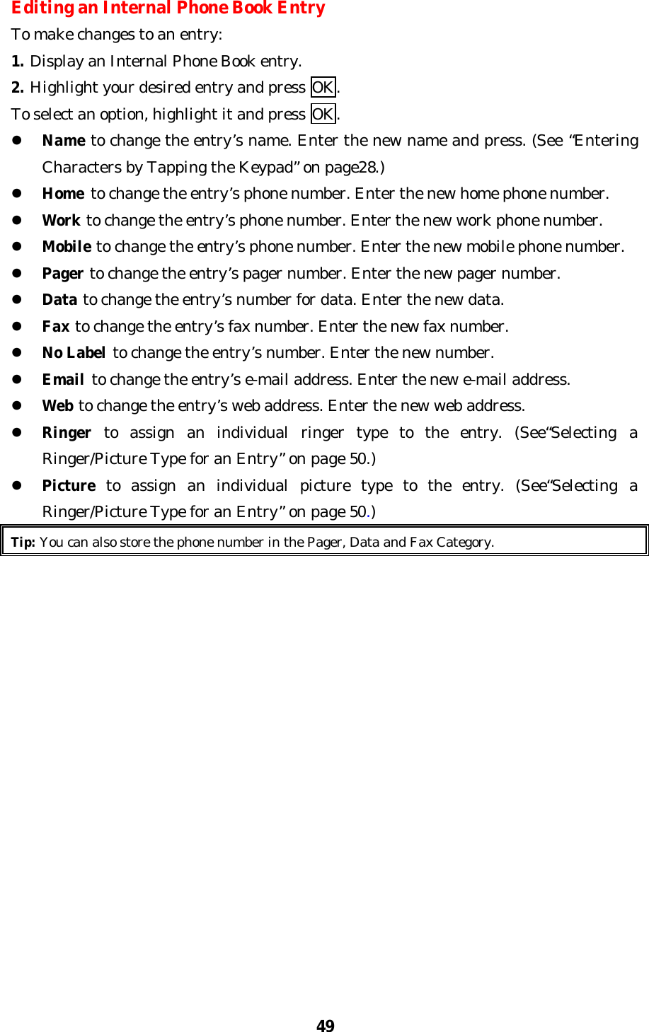 49Editing an Internal Phone Book EntryTo make changes to an entry:1. Display an Internal Phone Book entry.2. Highlight your desired entry and press OK.To select an option, highlight it and press OK.l Name to change the entry’s name. Enter the new name and press. (See “EnteringCharacters by Tapping the Keypad” on page28.)l Home to change the entry’s phone number. Enter the new home phone number.l Work to change the entry’s phone number. Enter the new work phone number.l Mobile to change the entry’s phone number. Enter the new mobile phone number.l Pager to change the entry’s pager number. Enter the new pager number.l Data to change the entry’s number for data. Enter the new data.l Fax to change the entry’s fax number. Enter the new fax number.l No Label to change the entry’s number. Enter the new number.l Email to change the entry’s e-mail address. Enter the new e-mail address.l Web to change the entry’s web address. Enter the new web address.l Ringer to assign an individual ringer type to the entry. (See“Selecting aRinger/Picture Type for an Entry” on page 50.)l Picture to assign an individual picture type to the entry. (See“Selecting aRinger/Picture Type for an Entry” on page 50.)Tip: You can also store the phone number in the Pager, Data and Fax Category.