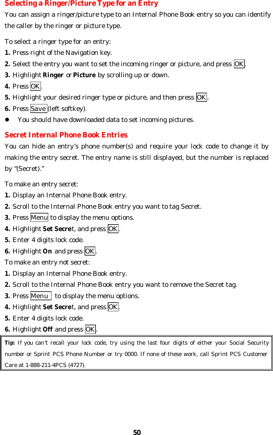 50Selecting a Ringer/Picture Type for an EntryYou can assign a ringer/picture type to an Internal Phone Book entry so you can identifythe caller by the ringer or picture type.To select a ringer type for an entry:1. Press right of the Navigation key.2. Select the entry you want to set the incoming ringer or picture, and press OK.3. Highlight Ringer or Picture by scrolling up or down.4. Press OK.5. Highlight your desired ringer type or picture, and then press OK.6. Press Save (left softkey).l You should have downloaded data to set incoming pictures.Secret Internal Phone Book EntriesYou can hide an entry’s phone number(s) and require your lock code to change it bymaking the entry secret. The entry name is still displayed, but the number is replacedby “(Secret).”To make an entry secret:1. Display an Internal Phone Book entry.2. Scroll to the Internal Phone Book entry you want to tag Secret.3. Press Menu to display the menu options.4. Highlight Set Secret, and press OK.5. Enter 4 digits lock code.6. Highlight On and press OK.To make an entry not secret:1. Display an Internal Phone Book entry.2. Scroll to the Internal Phone Book entry you want to remove the Secret tag.3. Press Menu  to display the menu options.4. Highlight Set Secret, and press OK.5. Enter 4 digits lock code.6. Highlight Off and press OK.Tip: If you can’t recall your lock code, try using the last four digits of either your Social Securitynumber or Sprint PCS Phone Number or try 0000. If none of these work, call Sprint PCS CustomerCare at 1-888-211-4PCS (4727).