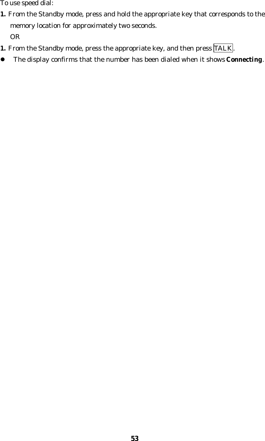53To use speed dial:1. From the Standby mode, press and hold the appropriate key that corresponds to the   memory location for approximately two seconds.   OR1. From the Standby mode, press the appropriate key, and then press TALK.l The display confirms that the number has been dialed when it shows Connecting.