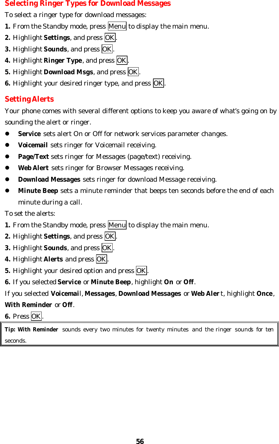 56Selecting Ringer Types for Download MessagesTo select a ringer type for download messages:1. From the Standby mode, press Menu to display the main menu.2. Highlight Settings, and press OK.3. Highlight Sounds, and press OK.4. Highlight Ringer Type, and press OK.5. Highlight Download Msgs, and press OK.6. Highlight your desired ringer type, and press OK.Setting AlertsYour phone comes with several different options to keep you aware of what’s going on bysounding the alert or ringer.l Service sets alert On or Off for network services parameter changes.l Voicemail sets ringer for Voicemail receiving.l Page/Text sets ringer for Messages (page/text) receiving.l Web Alert sets ringer for Browser Messages receiving.l Download Messages sets ringer for download Message receiving.l Minute Beep sets a minute reminder that beeps ten seconds before the end of eachminute during a call.To set the alerts:1. From the Standby mode, press Menu to display the main menu.2. Highlight Settings, and press OK.3. Highlight Sounds, and press OK.4. Highlight Alerts and press OK.5. Highlight your desired option and press OK.6. If you selected Service or Minute Beep, highlight On or Off.If you selected Voicemail, Messages, Download Messages or Web Alert, highlight Once,With Reminder or Off.6. Press OK.Tip: With Reminder sounds every two minutes for twenty minutes and  the ringer sounds for tenseconds.