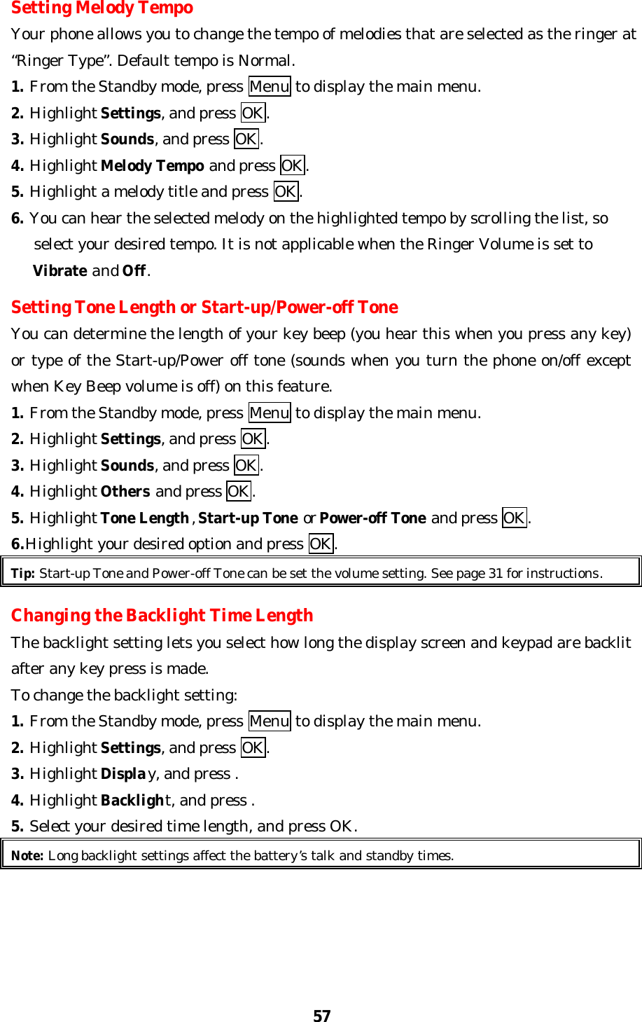 57Setting Melody TempoYour phone allows you to change the tempo of melodies that are selected as the ringer at“Ringer Type”. Default tempo is Normal.1. From the Standby mode, press Menu to display the main menu.2. Highlight Settings, and press OK.3. Highlight Sounds, and press OK.4. Highlight Melody Tempo and press OK.5. Highlight a melody title and press OK.6. You can hear the selected melody on the highlighted tempo by scrolling the list, so   select your desired tempo. It is not applicable when the Ringer Volume is set to   Vibrate and Off.Setting Tone Length or Start-up/Power-off ToneYou can determine the length of your key beep (you hear this when you press any key)or type of the Start-up/Power off tone (sounds when you turn the phone on/off exceptwhen Key Beep volume is off) on this feature.1. From the Standby mode, press Menu to display the main menu.2. Highlight Settings, and press OK.3. Highlight Sounds, and press OK.4. Highlight Others and press OK.5. Highlight Tone Length, Start-up Tone or Power-off Tone and press OK.6.Highlight your desired option and press OK.Tip: Start-up Tone and Power-off Tone can be set the volume setting. See page 31 for instructions.Changing the Backlight Time LengthThe backlight setting lets you select how long the display screen and keypad are backlitafter any key press is made.To change the backlight setting:1. From the Standby mode, press Menu to display the main menu.2. Highlight Settings, and press OK.3. Highlight Display, and press .4. Highlight Backlight, and press .5. Select your desired time length, and press OK.Note: Long backlight settings affect the battery’s talk and standby times.