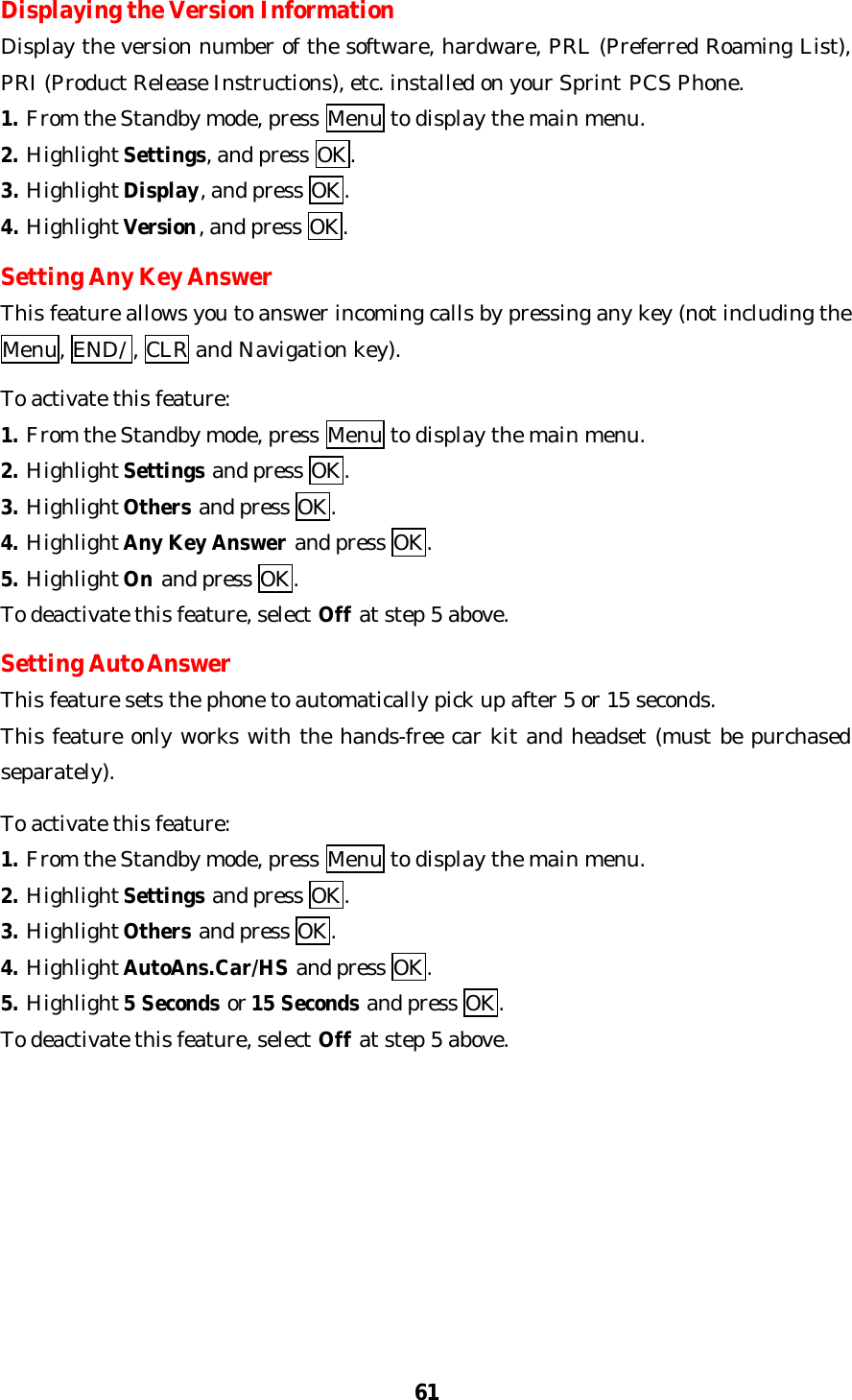 61Displaying the Version InformationDisplay the version number of the software, hardware, PRL (Preferred Roaming List),PRI (Product Release Instructions), etc. installed on your Sprint PCS Phone.1. From the Standby mode, press Menu to display the main menu.2. Highlight Settings, and press OK.3. Highlight Display, and press OK.4. Highlight Version, and press OK.Setting Any Key AnswerThis feature allows you to answer incoming calls by pressing any key (not including theMenu, END/ , CLR and Navigation key).To activate this feature:1. From the Standby mode, press Menu to display the main menu.2. Highlight Settings and press OK.3. Highlight Others and press OK.4. Highlight Any Key Answer and press OK.5. Highlight On and press OK.To deactivate this feature, select Off at step 5 above.Setting Auto AnswerThis feature sets the phone to automatically pick up after 5 or 15 seconds.This feature only works with the hands-free car kit and headset (must be purchasedseparately).To activate this feature:1. From the Standby mode, press Menu to display the main menu.2. Highlight Settings and press OK.3. Highlight Others and press OK.4. Highlight AutoAns.Car/HS and press OK.5. Highlight 5 Seconds or 15 Seconds and press OK.To deactivate this feature, select Off at step 5 above.