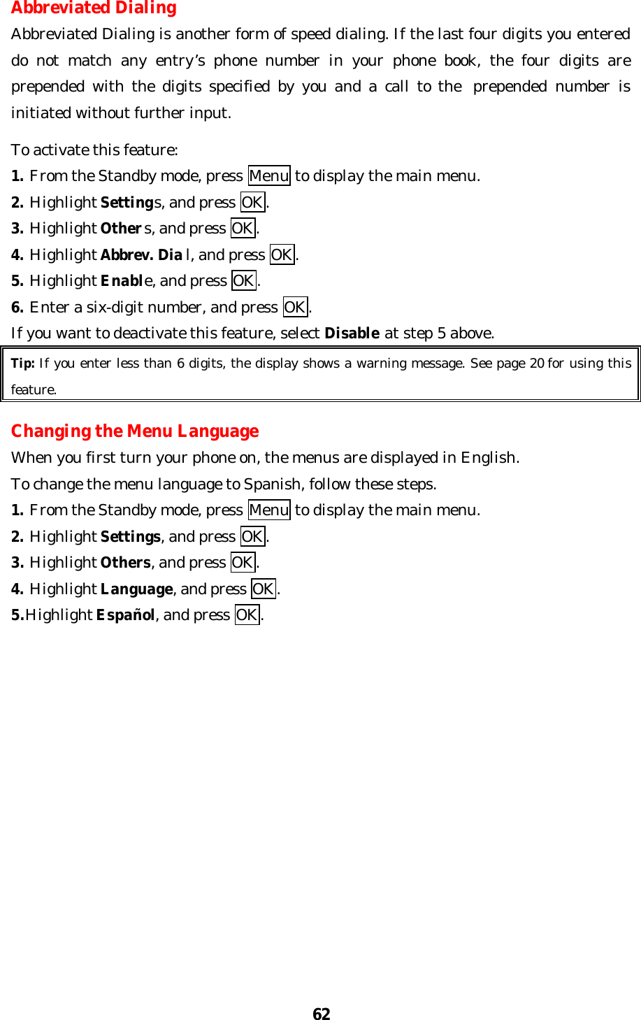 62Abbreviated DialingAbbreviated Dialing is another form of speed dialing. If the last four digits you entereddo not match any entry’s phone number in your phone book, the four digits areprepended with the digits specified by you and a call to the  prepended number isinitiated without further input.To activate this feature:1. From the Standby mode, press Menu to display the main menu.2. Highlight Settings, and press OK.3. Highlight Others, and press OK.4. Highlight Abbrev. Dial, and press OK.5. Highlight Enable, and press OK.6. Enter a six-digit number, and press OK.If you want to deactivate this feature, select Disable at step 5 above.Tip: If you enter less than 6 digits, the display shows a warning message. See page 20 for using thisfeature.Changing the Menu LanguageWhen you first turn your phone on, the menus are displayed in English.To change the menu language to Spanish, follow these steps.1. From the Standby mode, press Menu to display the main menu.2. Highlight Settings, and press OK.3. Highlight Others, and press OK.4. Highlight Language, and press OK.5.Highlight Español, and press OK.