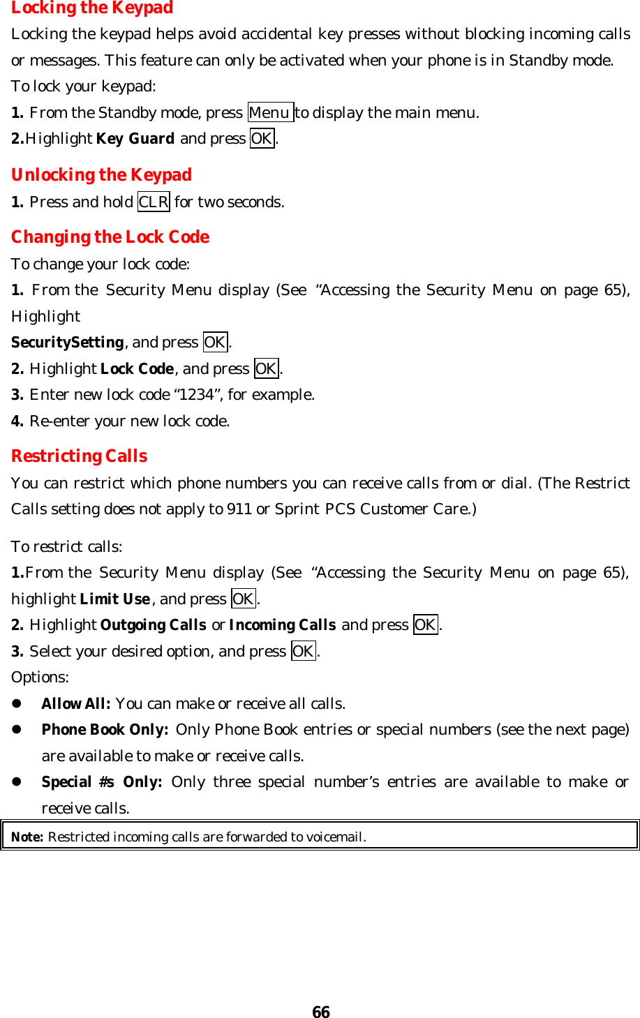 66Locking the KeypadLocking the keypad helps avoid accidental key presses without blocking incoming callsor messages. This feature can only be activated when your phone is in Standby mode.To lock your keypad:1. From the Standby mode, press Menu to display the main menu.2.Highlight Key Guard and press OK.Unlocking the Keypad1. Press and hold CLR for two seconds.Changing the Lock CodeTo change your lock code:1. From the  Security Menu display (See  “Accessing the Security Menu on page 65),HighlightSecuritySetting, and press OK.2. Highlight Lock Code, and press OK.3. Enter new lock code “1234”, for example.4. Re-enter your new lock code.Restricting CallsYou can restrict which phone numbers you can receive calls from or dial. (The RestrictCalls setting does not apply to 911 or Sprint PCS Customer Care.)To restrict calls:1.From the  Security Menu display (See  “Accessing the Security Menu on page 65),highlight Limit Use, and press OK.2. Highlight Outgoing Calls or Incoming Calls and press OK.3. Select your desired option, and press OK.Options:l Allow All: You can make or receive all calls.l Phone Book Only: Only Phone Book entries or special numbers (see the next page)are available to make or receive calls.l Special #s  Only: Only three special number’s entries are available to make orreceive calls.Note: Restricted incoming calls are forwarded to voicemail.