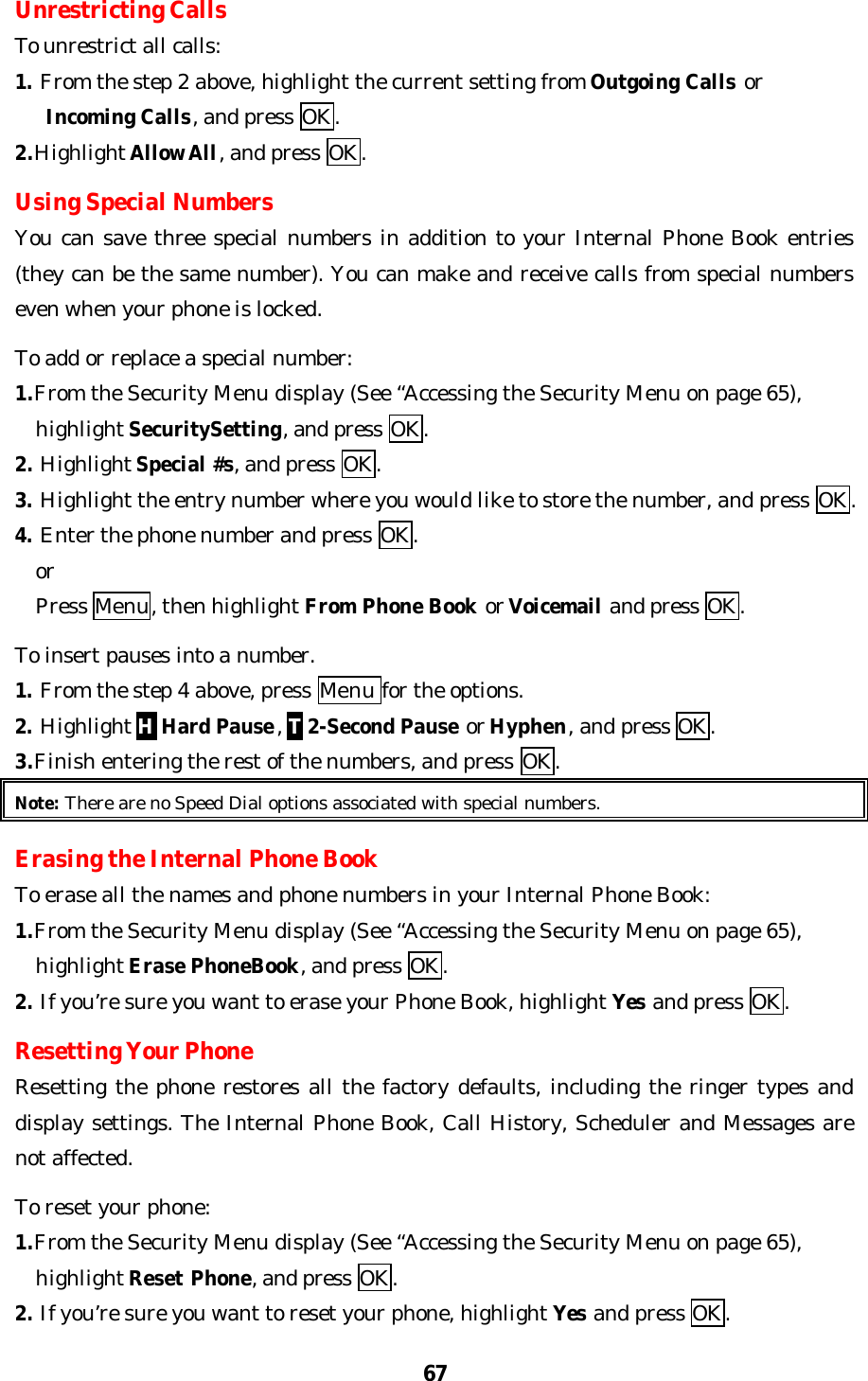 67Unrestricting CallsTo unrestrict all calls:1. From the step 2 above, highlight the current setting from Outgoing Calls or   Incoming Calls, and press OK.2.Highlight Allow All, and press OK.Using Special NumbersYou can save three special numbers in addition to your Internal Phone Book entries(they can be the same number). You can make and receive calls from special numberseven when your phone is locked.To add or replace a special number:1.From the Security Menu display (See “Accessing the Security Menu on page 65),  highlight SecuritySetting, and press OK.2. Highlight Special #s, and press OK.3. Highlight the entry number where you would like to store the number, and press OK.4. Enter the phone number and press OK.  or  Press Menu, then highlight From Phone Book or Voicemail and press OK.To insert pauses into a number.1. From the step 4 above, press Menu for the options.2. Highlight H Hard Pause, T 2-Second Pause or Hyphen, and press OK.3.Finish entering the rest of the numbers, and press OK.Note: There are no Speed Dial options associated with special numbers.Erasing the Internal Phone BookTo erase all the names and phone numbers in your Internal Phone Book:1.From the Security Menu display (See “Accessing the Security Menu on page 65),  highlight Erase PhoneBook, and press OK.2. If you’re sure you want to erase your Phone Book, highlight Yes and press OK.Resetting Your PhoneResetting the phone restores all the factory defaults, including the ringer types anddisplay settings. The Internal Phone Book, Call History, Scheduler and Messages arenot affected.To reset your phone:1.From the Security Menu display (See “Accessing the Security Menu on page 65),  highlight Reset Phone, and press OK.2. If you’re sure you want to reset your phone, highlight Yes and press OK.