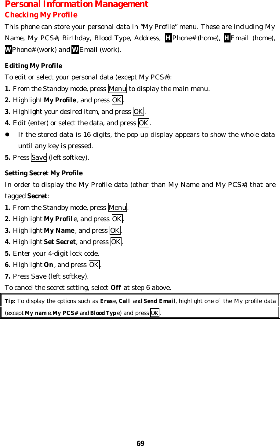 69Personal Information ManagementChecking My ProfileThis phone can store your personal data in “My Profile” menu. These are including MyName, My PCS#, Birthday, Blood Type, Address, HPhone# (home), HEmail (home),WPhone# (work) and WEmail (work).Editing My ProfileTo edit or select your personal data (except My PCS#):1. From the Standby mode, press Menu to display the main menu.2. Highlight My Profile, and press OK.3. Highlight your desired item, and press OK.4. Edit (enter) or select the data, and press OK.l If the stored data is 16 digits, the pop up display appears to show the whole datauntil any key is pressed.5. Press Save (left softkey).Setting Secret My ProfileIn order to display the My Profile data (other than My Name and My PCS#) that aretagged Secret:1. From the Standby mode, press Menu.2. Highlight My Profile, and press OK.3. Highlight My Name, and press OK.4. Highlight Set Secret, and press OK.5. Enter your 4-digit lock code.6. Highlight On, and press OK.7. Press Save (left softkey).To cancel the secret setting, select Off at step 6 above.Tip: To display the options such as Erase, Call and Send Email, highlight one of  the My profile data(except My name, My PCS# and Blood Type) and press OK.