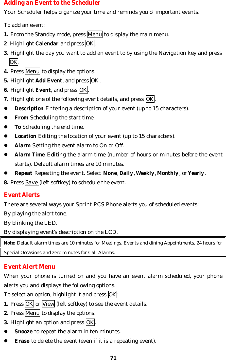 71Adding an Event to the SchedulerYour Scheduler helps organize your time and reminds you of important events.To add an event:1. From the Standby mode, press Menu to display the main menu.2. Highlight Calendar and press OK.3. Highlight the day you want to add an event to by using the Navigation key and press  OK.4. Press Menu to display the options.5. Highlight Add Event, and press OK.6. Highlight Event, and press OK.7. Highlight one of the following event details, and press OK.l Description Entering a description of your event (up to 15 characters).l From Scheduling the start time.l To Scheduling the end time.l Location Editing the location of your event (up to 15 characters).l Alarm Setting the event alarm to On or Off.l Alarm Time Editing the alarm time (number of hours or minutes before the eventstarts). Default alarm times are 10 minutes.l Repeat Repeating the event. Select None, Daily, Weekly, Monthly, or Yearly.8. Press Save (left softkey) to schedule the event.Event AlertsThere are several ways your Sprint PCS Phone alerts you of scheduled events:By playing the alert tone.By blinking the LED.By displaying event’s description on the LCD.Note: Default alarm times are 10 minutes for Meetings, Events and dining Appointments, 24 hours forSpecial Occasions and zero minutes for Call Alarms.Event Alert MenuWhen your phone is turned on and you have an event alarm scheduled, your phonealerts you and displays the following options.To select an option, highlight it and press OK:1. Press OK or View (left softkey) to see the event details.2. Press Menu to display the options.3. Highlight an option and press OK.l Snooze to repeat the alarm in ten minutes.l Erase to delete the event (even if it is a repeating event).