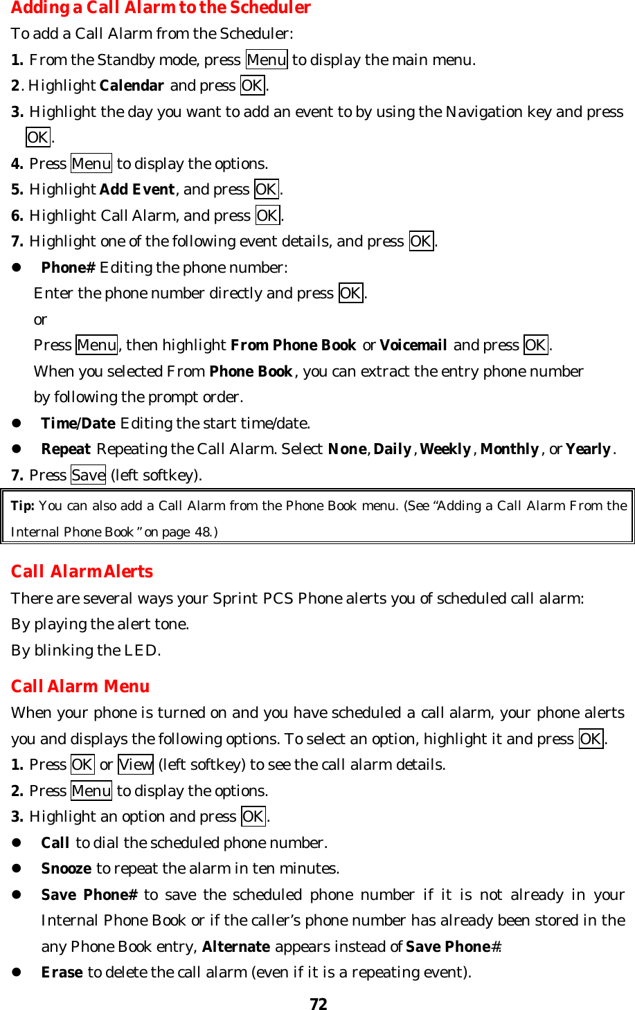 72Adding a Call Alarm to the SchedulerTo add a Call Alarm from the Scheduler:1. From the Standby mode, press Menu to display the main menu.2. Highlight Calendar and press OK.3. Highlight the day you want to add an event to by using the Navigation key and press  OK.4. Press Menu to display the options.5. Highlight Add Event, and press OK.6. Highlight Call Alarm, and press OK.7. Highlight one of the following event details, and press OK.l Phone# Editing the phone number:   Enter the phone number directly and press OK.   or   Press Menu, then highlight From Phone Book or Voicemail and press OK.   When you selected From Phone Book, you can extract the entry phone number   by following the prompt order.l Time/Date Editing the start time/date.l Repeat Repeating the Call Alarm. Select None, Daily, Weekly, Monthly, or Yearly.7. Press Save (left softkey).Tip: You can also add a Call Alarm from the Phone Book menu. (See “Adding a Call Alarm From theInternal Phone Book” on page 48.)Call Alarm AlertsThere are several ways your Sprint PCS Phone alerts you of scheduled call alarm:By playing the alert tone.By blinking the LED.Call Alarm MenuWhen your phone is turned on and you have scheduled a call alarm, your phone alertsyou and displays the following options. To select an option, highlight it and press OK.1. Press OK or View (left softkey) to see the call alarm details.2. Press Menu to display the options.3. Highlight an option and press OK.l Call to dial the scheduled phone number.l Snooze to repeat the alarm in ten minutes.l Save  Phone# to save the scheduled phone number if it is not already in yourInternal Phone Book or if the caller’s phone number has already been stored in theany Phone Book entry, Alternate appears instead of Save Phone#.l Erase to delete the call alarm (even if it is a repeating event).