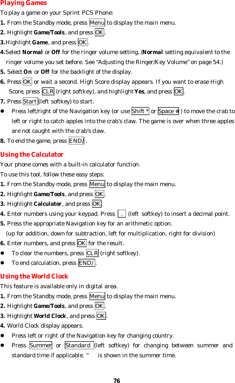 76Playing GamesTo play a game on your Sprint PCS Phone:1. From the Standby mode, press Menu to display the main menu.2. Highlight Game/Tools, and press OK.3.Highlight Game, and press OK.4.Select Normal or Off for the ringer volume setting. (Normal setting equivalent to the  ringer volume you set before. See “Adjusting the Ringer/Key Volume” on page 54.)5. Select On or Off for the backlight of the display.6. Press OK or wait a second. High Score display appears. If you want to erase High   Score, press  CLR (right softkey), and highlight Yes, and press OK.7. Press Start (left softkey) to start.l Press left/right of the Navigation key (or use Shift * or Space # ) to move the crab toleft or right to catch apples into the crab’s claw. The game is over when three applesare not caught with the crab’s claw.8. To end the game, press END/ .Using the CalculatorYour phone comes with a built-in calculator function.To use this tool, follow these easy steps:1. From the Standby mode, press Menu to display the main menu.2. Highlight Game/Tools, and press OK.3. Highlight Calculator, and press OK.4. Enter numbers using your keypad. Press    .  (left softkey) to insert a decimal point.5. Press the appropriate Navigation key for an arithmetic option.  (up for addition, down for subtraction, left for multiplication, right for division)6. Enter numbers, and press OK for the result.l To clear the numbers, press  CLR (right softkey).l To end calculation, press  END/ .Using the World ClockThis feature is available only in digital area.1. From the Standby mode, press Menu to display the main menu.2. Highlight Game/Tools, and press OK.3. Highlight World Clock, and press OK.4. World Clock display appears.l Press left or right of the Navigation key for changing country.l Press  Summer or  Standard  (left  softkey) for changing between summer andstandard time if applicable. “is shown in the summer time.