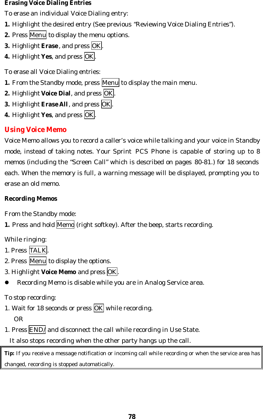 78Erasing Voice Dialing EntriesTo erase an individual Voice Dialing entry:1. Highlight the desired entry (See previous “Reviewing Voice Dialing Entries”).2. Press Menu to display the menu options.3. Highlight Erase, and press OK.4. Highlight Yes, and press OK.To erase all Voice Dialing entries:1. From the Standby mode, press Menu to display the main menu.2. Highlight Voice Dial, and press OK.3. Highlight Erase All, and press OK.4. Highlight Yes, and press OK.Using Voice MemoVoice Memo allows you to record a caller’s voice while talking and your voice in Standbymode, instead of taking notes. Your Sprint  PCS Phone is capable of storing up to 8memos (including the “Screen Call” which is described on pages 80-81.) for 18 secondseach. When the memory is full, a warning message will be displayed, prompting you toerase an old memo.Recording MemosFrom the Standby mode:1. Press and hold Memo (right softkey). After the beep, starts recording.While ringing:1. Press  TALK.2. Press  Menu to display the options.3. Highlight Voice Memo and press OK.l Recording Memo is disable while you are in Analog Service area.To stop recording:1. Wait for 18 seconds or press OK while recording.   OR1. Press END/ and disconnect the call while recording in Use State.  It also stops recording when the other party hangs up the call.Tip: If you receive a message notification or incoming call while recording or when the service area haschanged, recording is stopped automatically.