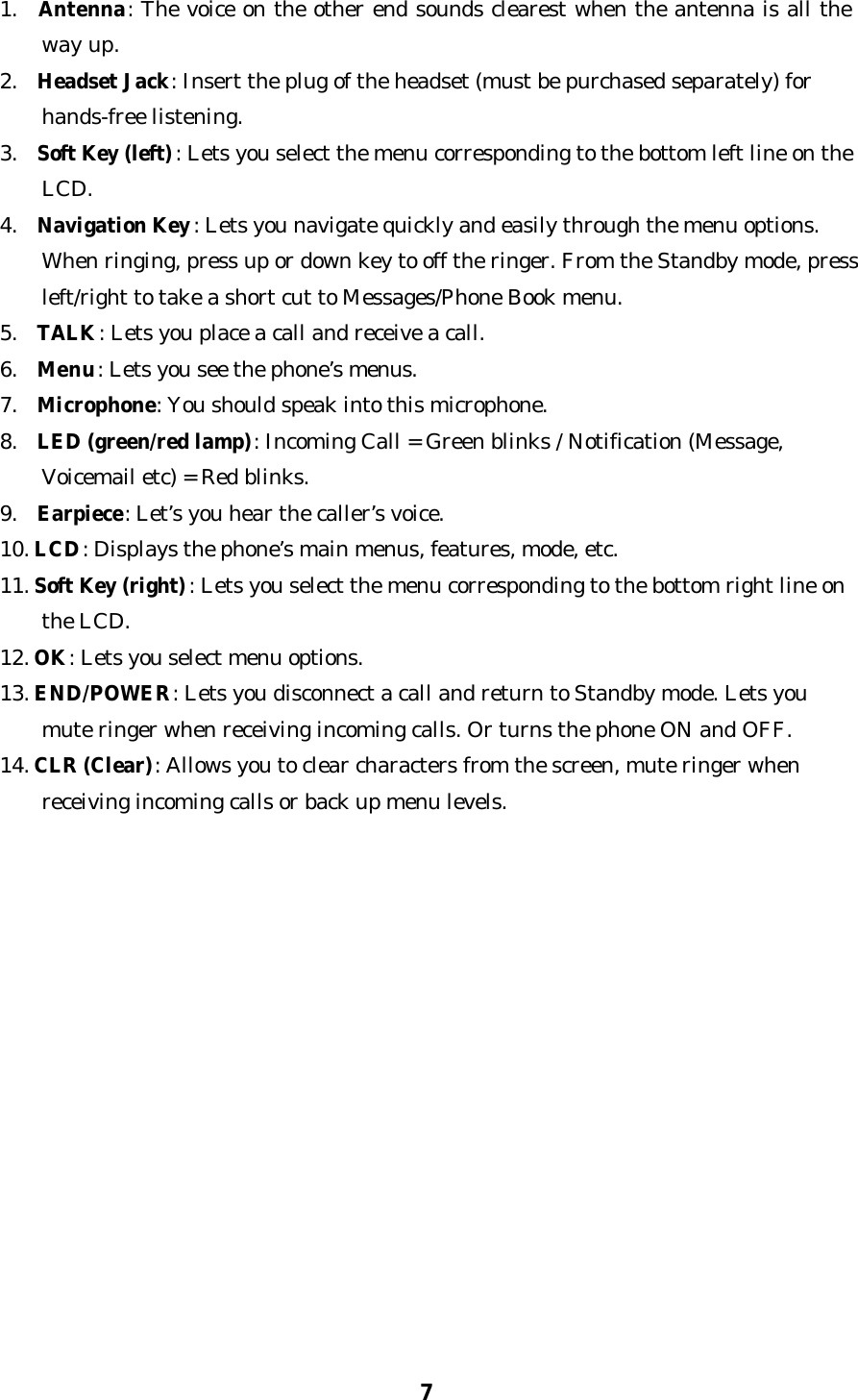 71.  Antenna: The voice on the other end sounds clearest when the antenna is all theway up.2.  Headset Jack: Insert the plug of the headset (must be purchased separately) forhands-free listening.3.  Soft Key (left): Lets you select the menu corresponding to the bottom left line on theLCD.4.  Navigation Key: Lets you navigate quickly and easily through the menu options.When ringing, press up or down key to off the ringer. From the Standby mode, pressleft/right to take a short cut to Messages/Phone Book menu.5.  TALK: Lets you place a call and receive a call.6.  Menu: Lets you see the phone’s menus.7.  Microphone: You should speak into this microphone.8.  LED (green/red lamp): Incoming Call = Green blinks / Notification (Message,Voicemail etc) = Red blinks.9.  Earpiece: Let’s you hear the caller’s voice.10. LCD: Displays the phone’s main menus, features, mode, etc.11. Soft Key (right): Lets you select the menu corresponding to the bottom right line onthe LCD.12. OK: Lets you select menu options.13. END/POWER: Lets you disconnect a call and return to Standby mode. Lets youmute ringer when receiving incoming calls. Or turns the phone ON and OFF.14. CLR (Clear): Allows you to clear characters from the screen, mute ringer whenreceiving incoming calls or back up menu levels.