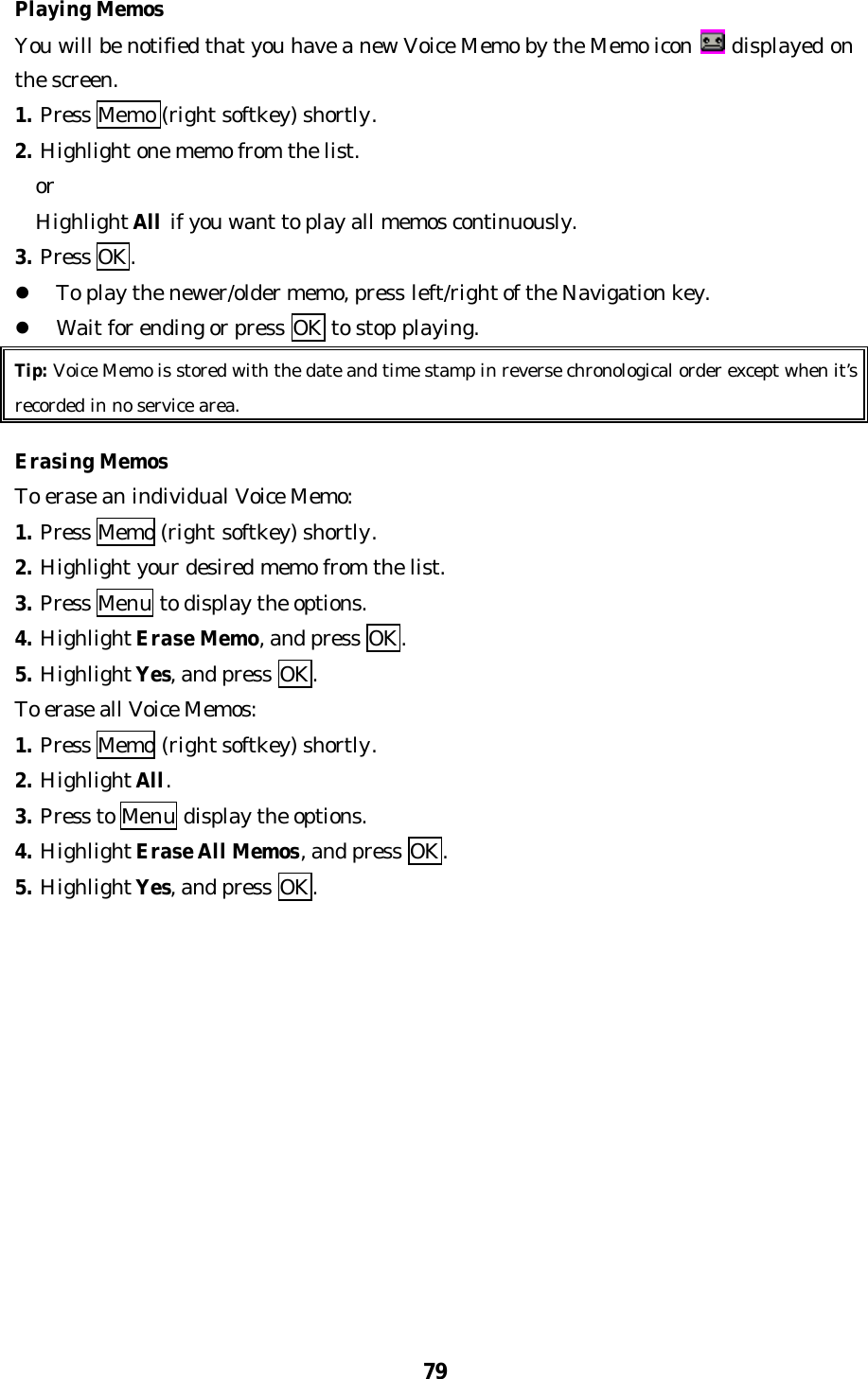 79Playing MemosYou will be notified that you have a new Voice Memo by the Memo icon  displayed onthe screen.1. Press Memo (right softkey) shortly.2. Highlight one memo from the list.  or  Highlight All if you want to play all memos continuously.3. Press OK.l To play the newer/older memo, press left/right of the Navigation key.l Wait for ending or press OK to stop playing.Tip: Voice Memo is stored with the date and time stamp in reverse chronological order except when it’srecorded in no service area.Erasing MemosTo erase an individual Voice Memo:1. Press Memo (right softkey) shortly.2. Highlight your desired memo from the list.3. Press Menu to display the options.4. Highlight Erase Memo, and press OK.5. Highlight Yes, and press OK.To erase all Voice Memos:1. Press Memo (right softkey) shortly.2. Highlight All.3. Press to Menu display the options.4. Highlight Erase All Memos, and press OK.5. Highlight Yes, and press OK.