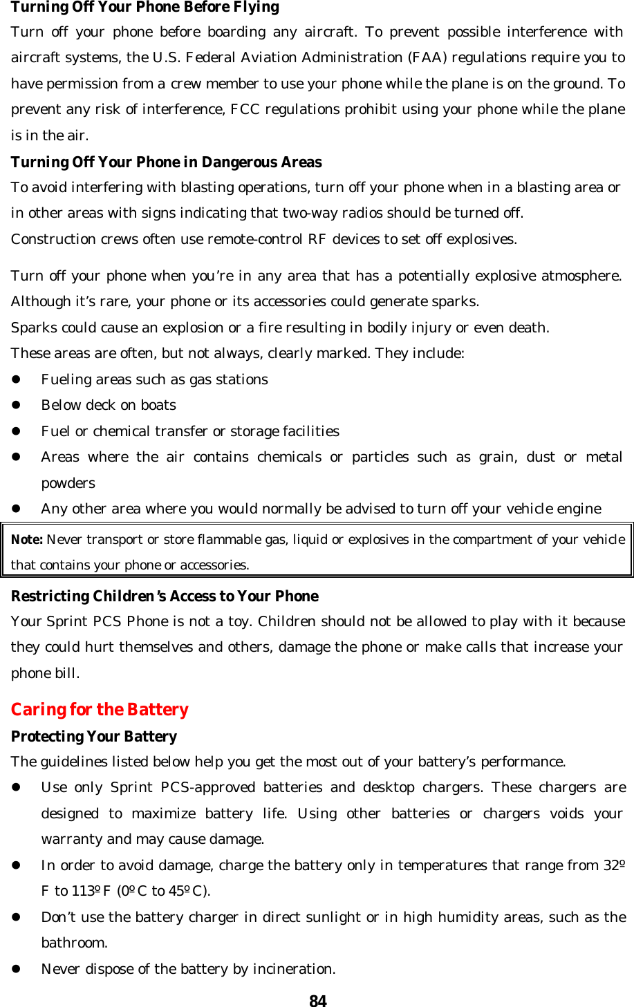 84Turning Off Your Phone Before FlyingTurn off your phone before boarding any aircraft. To prevent possible interference withaircraft systems, the U.S. Federal Aviation Administration (FAA) regulations require you tohave permission from a crew member to use your phone while the plane is on the ground. Toprevent any risk of interference, FCC regulations prohibit using your phone while the planeis in the air.Turning Off Your Phone in Dangerous AreasTo avoid interfering with blasting operations, turn off your phone when in a blasting area orin other areas with signs indicating that two-way radios should be turned off.Construction crews often use remote-control RF devices to set off explosives.Turn off your phone when you’re in any area that has a potentially explosive atmosphere.Although it’s rare, your phone or its accessories could generate sparks.Sparks could cause an explosion or a fire resulting in bodily injury or even death.These areas are often, but not always, clearly marked. They include:l Fueling areas such as gas stationsl Below deck on boatsl Fuel or chemical transfer or storage facilitiesl Areas where the air contains chemicals or particles such as grain, dust or metalpowdersl Any other area where you would normally be advised to turn off your vehicle engineNote: Never transport or store flammable gas, liquid or explosives in the compartment of your vehiclethat contains your phone or accessories.Restricting Children’s Access to Your PhoneYour Sprint PCS Phone is not a toy. Children should not be allowed to play with it becausethey could hurt themselves and others, damage the phone or make calls that increase yourphone bill.Caring for the BatteryProtecting Your BatteryThe guidelines listed below help you get the most out of your battery’s performance.l Use only Sprint PCS-approved batteries and desktop chargers. These chargers aredesigned to maximize battery life. Using other batteries or chargers voids yourwarranty and may cause damage.l In order to avoid damage, charge the battery only in temperatures that range from 32ºF to 113º F (0º C to 45º C).l Don’t use the battery charger in direct sunlight or in high humidity areas, such as thebathroom.l Never dispose of the battery by incineration.