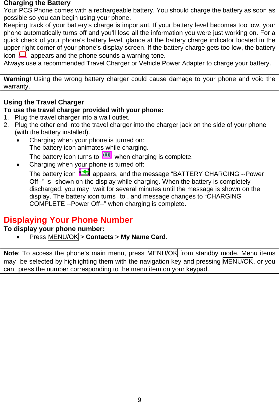  9Charging the Battery Your PCS Phone comes with a rechargeable battery. You should charge the battery as soon as possible so you can begin using your phone. Keeping track of your battery’s charge is important. If your battery level becomes too low, your phone automatically turns off and you’ll lose all the information you were just working on. For a quick check of your phone’s battery level, glance at the battery charge indicator located in the upper-right corner of your phone’s display screen. If the battery charge gets too low, the battery icon   appears and the phone sounds a warning tone. Always use a recommended Travel Charger or Vehicle Power Adapter to charge your battery.  Warning! Using the wrong battery charger could cause damage to your phone and void the warranty.  Using the Travel Charger To use the travel charger provided with your phone: 1.  Plug the travel charger into a wall outlet. 2.  Plug the other end into the travel charger into the charger jack on the side of your phone (with the battery installed). •  Charging when your phone is turned on: The battery icon animates while charging. The battery icon turns to   when charging is complete. •  Charging when your phone is turned off: The battery icon    appears, and the message “BATTERY CHARGING --Power Off--” is shown on the display while charging. When the battery is completely discharged, you may wait for several minutes until the message is shown on the display. The battery icon turns to , and message changes to “CHARGING COMPLETE --Power Off--” when charging is complete.  Displaying Your Phone Number To display your phone number: •  Press MENU/OK &gt; Contacts &gt; My Name Card.  Note: To access the phone’s main menu, press MENU/OK from standby mode. Menu items may be selected by highlighting them with the navigation key and pressing MENU/OK, or you can press the number corresponding to the menu item on your keypad. 