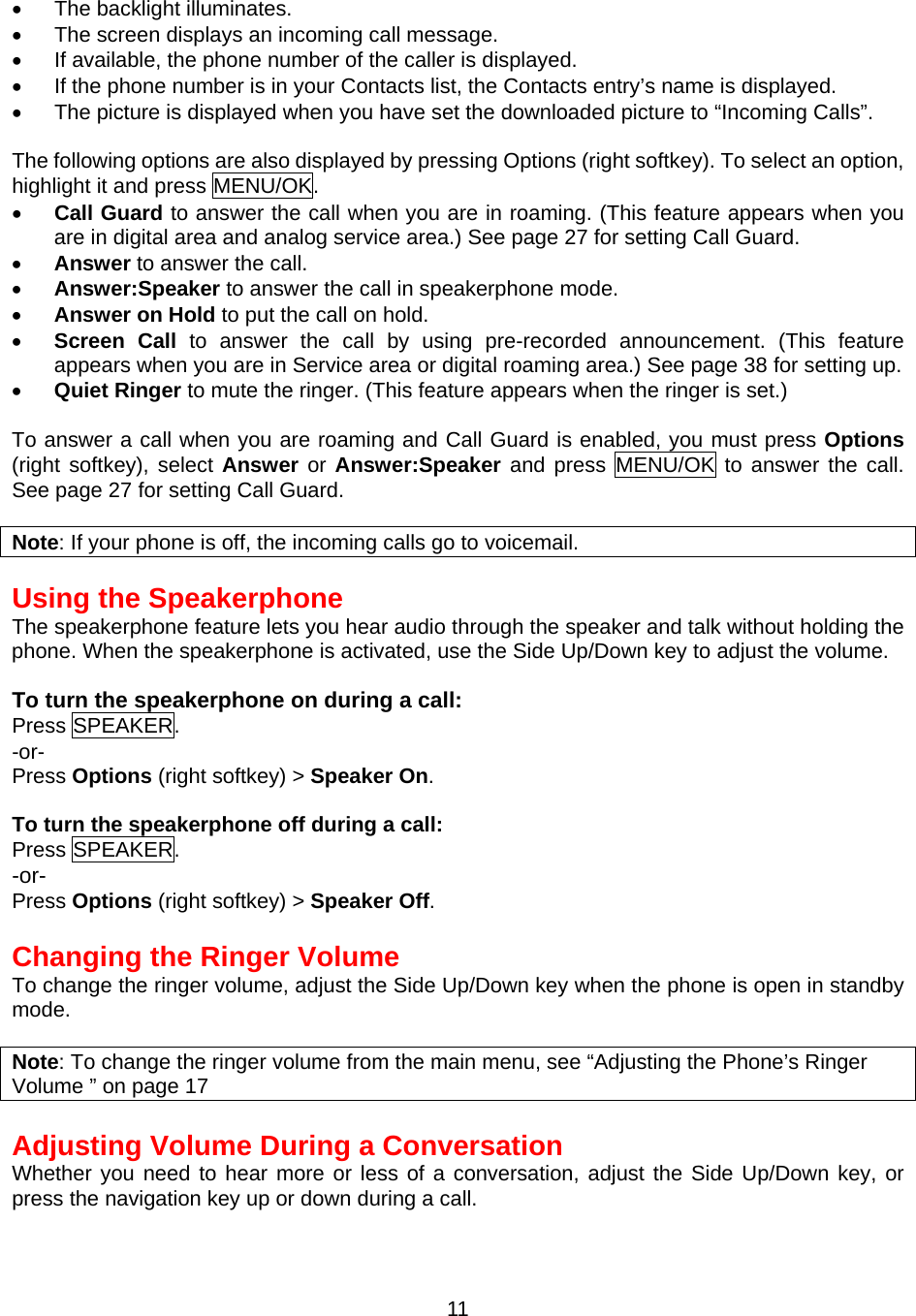  11•  The backlight illuminates. •  The screen displays an incoming call message. •  If available, the phone number of the caller is displayed. •  If the phone number is in your Contacts list, the Contacts entry’s name is displayed. •  The picture is displayed when you have set the downloaded picture to “Incoming Calls”.    The following options are also displayed by pressing Options (right softkey). To select an option, highlight it and press MENU/OK. •  Call Guard to answer the call when you are in roaming. (This feature appears when you are in digital area and analog service area.) See page 27 for setting Call Guard. •  Answer to answer the call. •  Answer:Speaker to answer the call in speakerphone mode. •  Answer on Hold to put the call on hold. •  Screen Call to answer the call by using pre-recorded announcement. (This feature appears when you are in Service area or digital roaming area.) See page 38 for setting up. •  Quiet Ringer to mute the ringer. (This feature appears when the ringer is set.)  To answer a call when you are roaming and Call Guard is enabled, you must press Options  (right softkey), select Answer or Answer:Speaker and press MENU/OK to answer the call. See page 27 for setting Call Guard.  Note: If your phone is off, the incoming calls go to voicemail.  Using the Speakerphone The speakerphone feature lets you hear audio through the speaker and talk without holding the phone. When the speakerphone is activated, use the Side Up/Down key to adjust the volume.  To turn the speakerphone on during a call: Press SPEAKER. -or- Press Options (right softkey) &gt; Speaker On.  To turn the speakerphone off during a call: Press SPEAKER. -or- Press Options (right softkey) &gt; Speaker Off.  Changing the Ringer Volume To change the ringer volume, adjust the Side Up/Down key when the phone is open in standby mode.  Note: To change the ringer volume from the main menu, see “Adjusting the Phone’s Ringer Volume ” on page 17  Adjusting Volume During a Conversation Whether you need to hear more or less of a conversation, adjust the Side Up/Down key, or press the navigation key up or down during a call. 