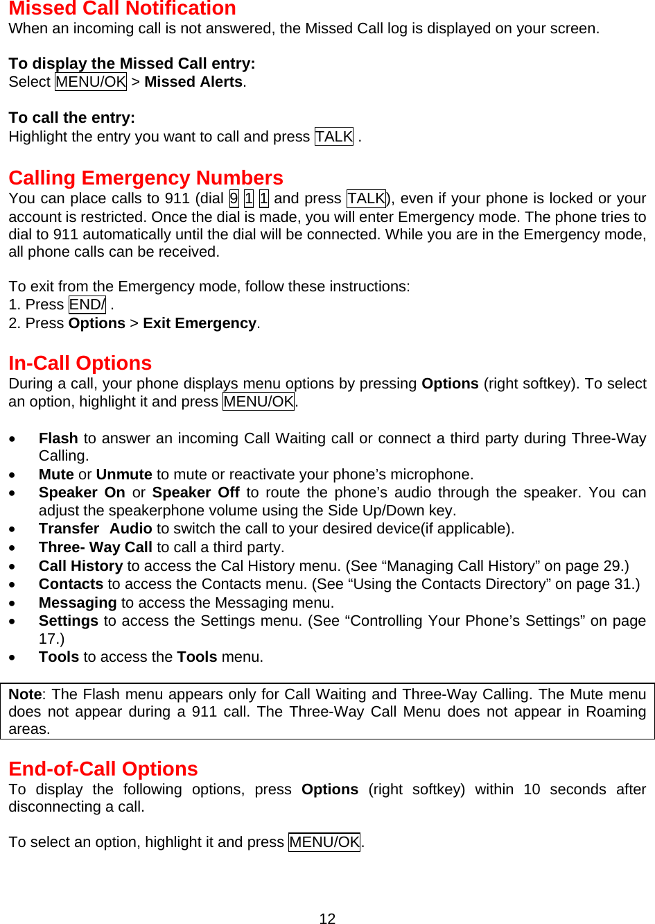  12 Missed Call Notification When an incoming call is not answered, the Missed Call log is displayed on your screen.  To display the Missed Call entry: Select MENU/OK &gt; Missed Alerts.   To call the entry: Highlight the entry you want to call and press TALK .  Calling Emergency Numbers You can place calls to 911 (dial 9 1 1 and press TALK), even if your phone is locked or your account is restricted. Once the dial is made, you will enter Emergency mode. The phone tries to dial to 911 automatically until the dial will be connected. While you are in the Emergency mode, all phone calls can be received.  To exit from the Emergency mode, follow these instructions: 1. Press END/ . 2. Press Options &gt; Exit Emergency.  In-Call Options During a call, your phone displays menu options by pressing Options (right softkey). To select an option, highlight it and press MENU/OK.  •  Flash to answer an incoming Call Waiting call or connect a third party during Three-Way Calling. •  Mute or Unmute to mute or reactivate your phone’s microphone. •  Speaker On or Speaker Off to route the phone’s audio through the speaker. You can adjust the speakerphone volume using the Side Up/Down key. •  Transfer Audio to switch the call to your desired device(if applicable). •  Three- Way Call to call a third party. •  Call History to access the Cal History menu. (See “Managing Call History” on page 29.) •  Contacts to access the Contacts menu. (See “Using the Contacts Directory” on page 31.) •  Messaging to access the Messaging menu. •  Settings to access the Settings menu. (See “Controlling Your Phone’s Settings” on page 17.) •  Tools to access the Tools menu.    Note: The Flash menu appears only for Call Waiting and Three-Way Calling. The Mute menu does not appear during a 911 call. The Three-Way Call Menu does not appear in Roaming areas.  End-of-Call Options To display the following options, press Options (right softkey) within 10 seconds after disconnecting a call.  To select an option, highlight it and press MENU/OK. 