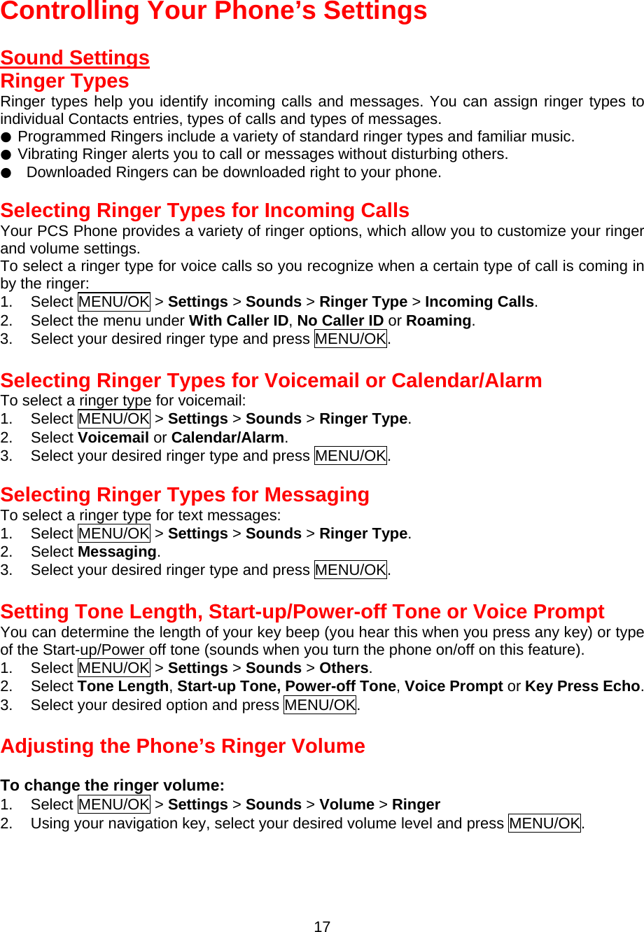  17 Controlling Your Phone’s Settings  Sound Settings Ringer Types Ringer types help you identify incoming calls and messages. You can assign ringer types to individual Contacts entries, types of calls and types of messages. ● Programmed Ringers include a variety of standard ringer types and familiar music. ● Vibrating Ringer alerts you to call or messages without disturbing others. ●  Downloaded Ringers can be downloaded right to your phone.  Selecting Ringer Types for Incoming Calls Your PCS Phone provides a variety of ringer options, which allow you to customize your ringer and volume settings. To select a ringer type for voice calls so you recognize when a certain type of call is coming in by the ringer: 1. Select MENU/OK &gt; Settings &gt; Sounds &gt; Ringer Type &gt; Incoming Calls. 2.  Select the menu under With Caller ID, No Caller ID or Roaming. 3.  Select your desired ringer type and press MENU/OK.  Selecting Ringer Types for Voicemail or Calendar/Alarm To select a ringer type for voicemail: 1. Select MENU/OK &gt; Settings &gt; Sounds &gt; Ringer Type. 2. Select Voicemail or Calendar/Alarm. 3.  Select your desired ringer type and press MENU/OK.  Selecting Ringer Types for Messaging To select a ringer type for text messages: 1. Select MENU/OK &gt; Settings &gt; Sounds &gt; Ringer Type. 2. Select Messaging. 3.  Select your desired ringer type and press MENU/OK.  Setting Tone Length, Start-up/Power-off Tone or Voice Prompt You can determine the length of your key beep (you hear this when you press any key) or type of the Start-up/Power off tone (sounds when you turn the phone on/off on this feature). 1. Select MENU/OK &gt; Settings &gt; Sounds &gt; Others. 2. Select Tone Length, Start-up Tone, Power-off Tone, Voice Prompt or Key Press Echo. 3.  Select your desired option and press MENU/OK.  Adjusting the Phone’s Ringer Volume  To change the ringer volume: 1. Select MENU/OK &gt; Settings &gt; Sounds &gt; Volume &gt; Ringer 2.  Using your navigation key, select your desired volume level and press MENU/OK.  