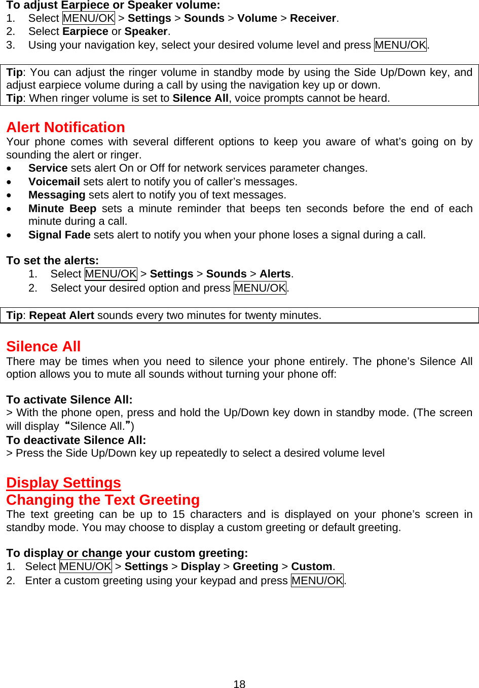  18To adjust Earpiece or Speaker volume: 1. Select MENU/OK &gt; Settings &gt; Sounds &gt; Volume &gt; Receiver. 2. Select Earpiece or Speaker. 3.  Using your navigation key, select your desired volume level and press MENU/OK.  Tip: You can adjust the ringer volume in standby mode by using the Side Up/Down key, and adjust earpiece volume during a call by using the navigation key up or down. Tip: When ringer volume is set to Silence All, voice prompts cannot be heard.  Alert Notification Your phone comes with several different options to keep you aware of what’s going on by sounding the alert or ringer. •  Service sets alert On or Off for network services parameter changes. •  Voicemail sets alert to notify you of caller’s messages. •  Messaging sets alert to notify you of text messages. •  Minute Beep sets a minute reminder that beeps ten seconds before the end of each minute during a call. •  Signal Fade sets alert to notify you when your phone loses a signal during a call.  To set the alerts: 1. Select MENU/OK &gt; Settings &gt; Sounds &gt; Alerts. 2.  Select your desired option and press MENU/OK.  Tip: Repeat Alert sounds every two minutes for twenty minutes.  Silence All There may be times when you need to silence your phone entirely. The phone’s Silence All option allows you to mute all sounds without turning your phone off:  To activate Silence All: &gt; With the phone open, press and hold the Up/Down key down in standby mode. (The screen will display  “Silence All.”) To deactivate Silence All: &gt; Press the Side Up/Down key up repeatedly to select a desired volume level  Display Settings Changing the Text Greeting The text greeting can be up to 15 characters and is displayed on your phone’s screen in standby mode. You may choose to display a custom greeting or default greeting.  To display or change your custom greeting: 1. Select MENU/OK &gt; Settings &gt; Display &gt; Greeting &gt; Custom. 2.  Enter a custom greeting using your keypad and press MENU/OK. 