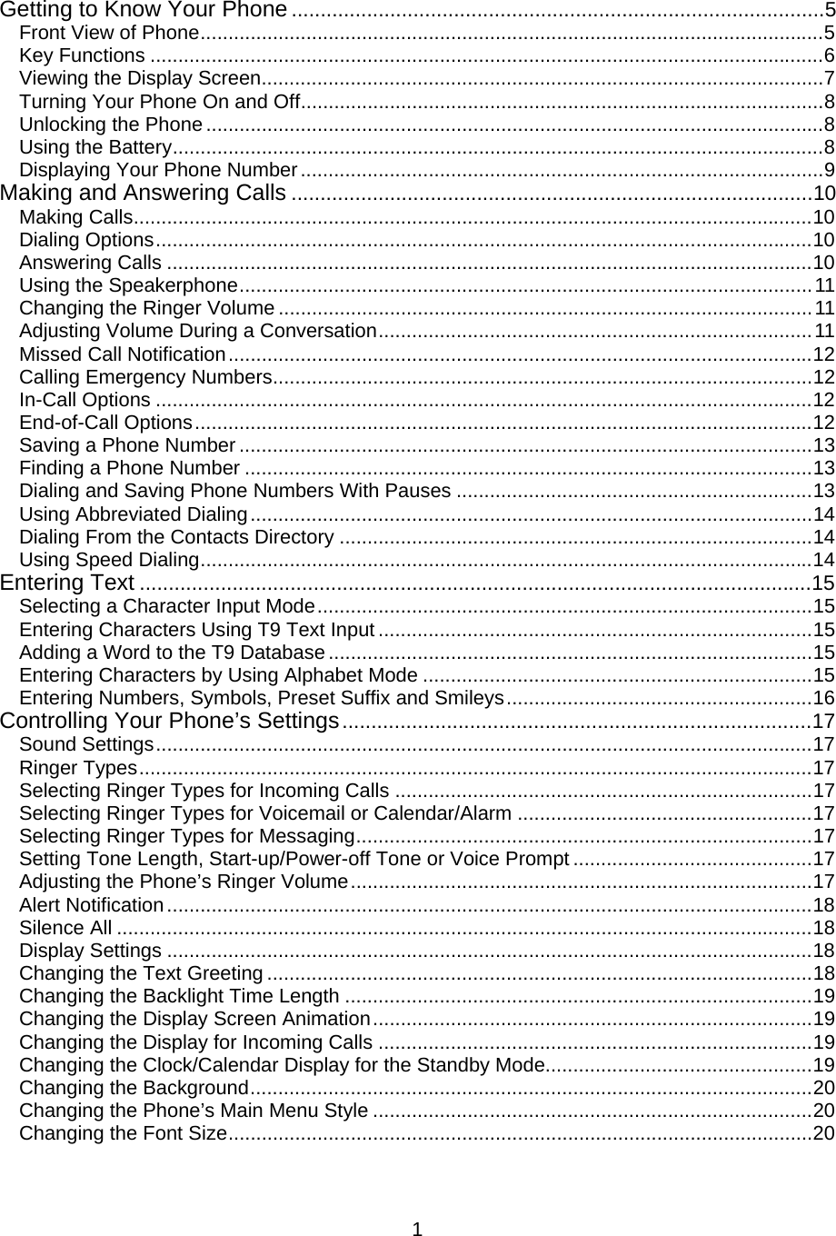  1Getting to Know Your Phone ............................................................................................5 Front View of Phone................................................................................................................5 Key Functions .........................................................................................................................6 Viewing the Display Screen.....................................................................................................7 Turning Your Phone On and Off..............................................................................................8 Unlocking the Phone ...............................................................................................................8 Using the Battery.....................................................................................................................8 Displaying Your Phone Number..............................................................................................9 Making and Answering Calls ..........................................................................................10 Making Calls..........................................................................................................................10 Dialing Options......................................................................................................................10 Answering Calls ....................................................................................................................10 Using the Speakerphone.......................................................................................................11 Changing the Ringer Volume ................................................................................................11 Adjusting Volume During a Conversation..............................................................................11 Missed Call Notification.........................................................................................................12 Calling Emergency Numbers.................................................................................................12 In-Call Options ......................................................................................................................12 End-of-Call Options...............................................................................................................12 Saving a Phone Number .......................................................................................................13 Finding a Phone Number ......................................................................................................13 Dialing and Saving Phone Numbers With Pauses ................................................................13 Using Abbreviated Dialing.....................................................................................................14 Dialing From the Contacts Directory .....................................................................................14 Using Speed Dialing..............................................................................................................14 Entering Text ....................................................................................................................15 Selecting a Character Input Mode.........................................................................................15 Entering Characters Using T9 Text Input ..............................................................................15 Adding a Word to the T9 Database.......................................................................................15 Entering Characters by Using Alphabet Mode ......................................................................15 Entering Numbers, Symbols, Preset Suffix and Smileys.......................................................16 Controlling Your Phone’s Settings.................................................................................17 Sound Settings......................................................................................................................17 Ringer Types.........................................................................................................................17 Selecting Ringer Types for Incoming Calls ...........................................................................17 Selecting Ringer Types for Voicemail or Calendar/Alarm .....................................................17 Selecting Ringer Types for Messaging..................................................................................17 Setting Tone Length, Start-up/Power-off Tone or Voice Prompt ...........................................17 Adjusting the Phone’s Ringer Volume...................................................................................17 Alert Notification....................................................................................................................18 Silence All .............................................................................................................................18 Display Settings ....................................................................................................................18 Changing the Text Greeting ..................................................................................................18 Changing the Backlight Time Length ....................................................................................19 Changing the Display Screen Animation...............................................................................19 Changing the Display for Incoming Calls ..............................................................................19 Changing the Clock/Calendar Display for the Standby Mode................................................19 Changing the Background.....................................................................................................20 Changing the Phone’s Main Menu Style ...............................................................................20 Changing the Font Size.........................................................................................................20 