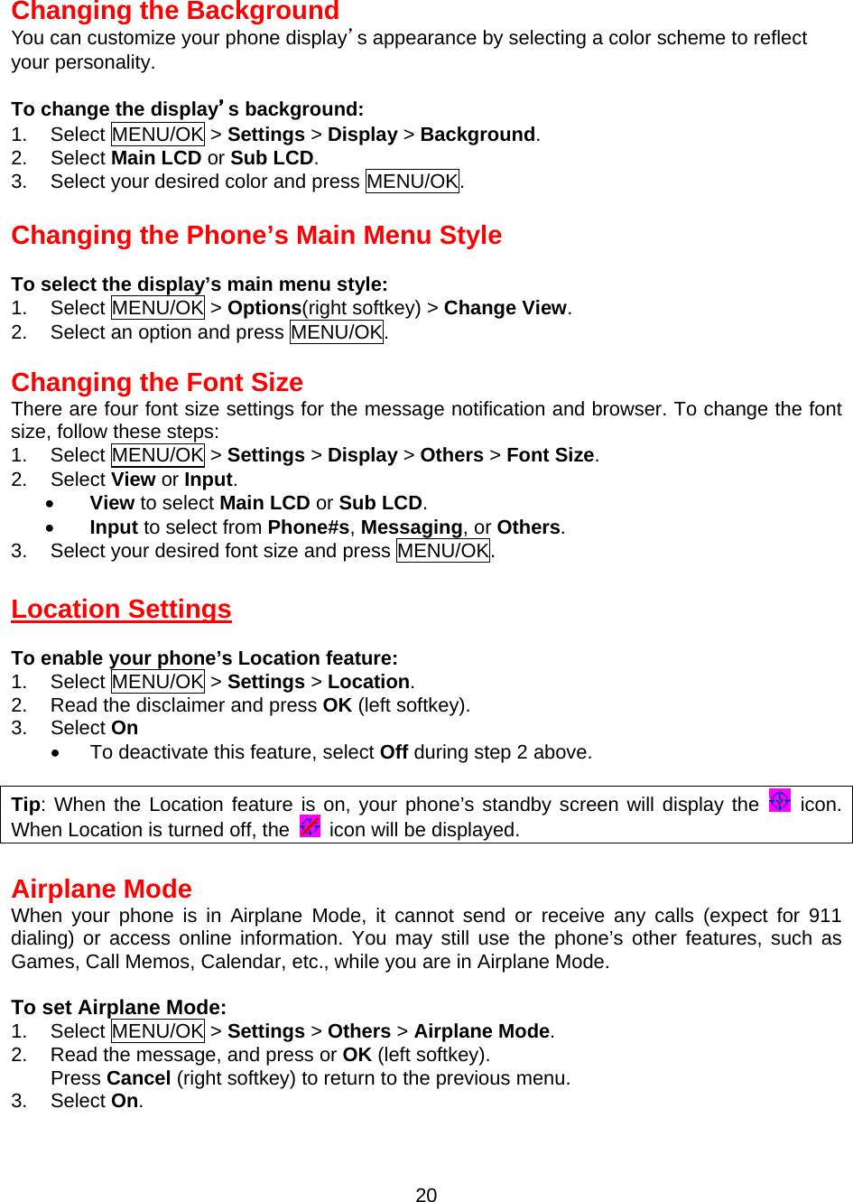  20 Changing the Background You can customize your phone display’s appearance by selecting a color scheme to reflect your personality.  To change the display’s background: 1. Select MENU/OK &gt; Settings &gt; Display &gt; Background. 2. Select Main LCD or Sub LCD. 3.  Select your desired color and press MENU/OK.  Changing the Phone’s Main Menu Style  To select the display’s main menu style: 1. Select MENU/OK &gt; Options(right softkey) &gt; Change View. 2.  Select an option and press MENU/OK.  Changing the Font Size There are four font size settings for the message notification and browser. To change the font size, follow these steps: 1. Select MENU/OK &gt; Settings &gt; Display &gt; Others &gt; Font Size. 2. Select View or Input. •  View to select Main LCD or Sub LCD. •  Input to select from Phone#s, Messaging, or Others. 3.  Select your desired font size and press MENU/OK.  Location Settings  To enable your phone’s Location feature: 1. Select MENU/OK &gt; Settings &gt; Location. 2.  Read the disclaimer and press OK (left softkey). 3. Select On •  To deactivate this feature, select Off during step 2 above.  Tip: When the Location feature is on, your phone’s standby screen will display the   icon. When Location is turned off, the    icon will be displayed.  Airplane Mode When your phone is in Airplane Mode, it cannot send or receive any calls (expect for 911 dialing) or access online information. You may still use the phone’s other features, such as Games, Call Memos, Calendar, etc., while you are in Airplane Mode.  To set Airplane Mode: 1. Select MENU/OK &gt; Settings &gt; Others &gt; Airplane Mode. 2.  Read the message, and press or OK (left softkey). Press Cancel (right softkey) to return to the previous menu. 3. Select On. 