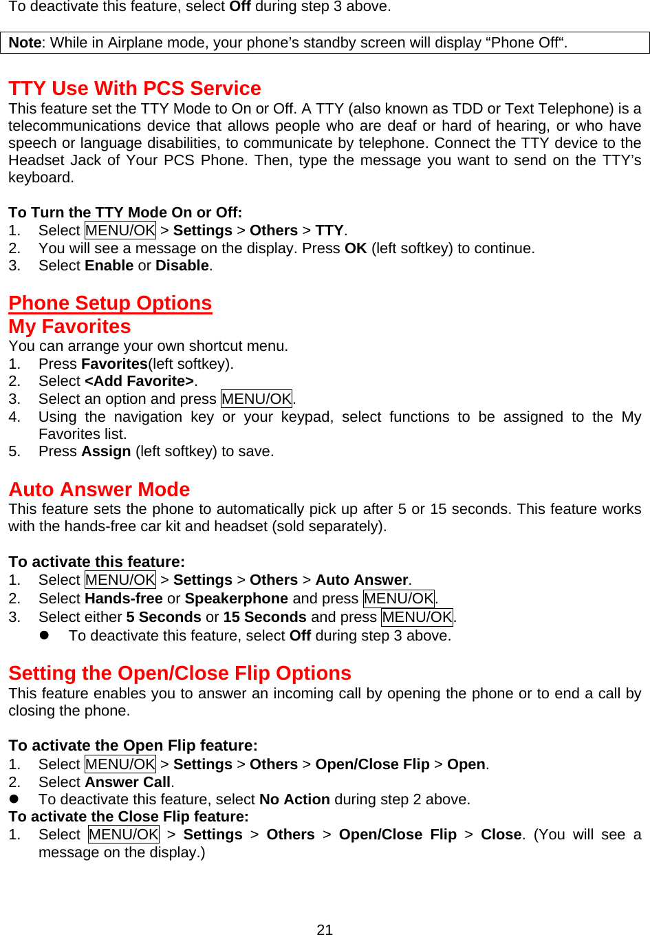  21To deactivate this feature, select Off during step 3 above.  Note: While in Airplane mode, your phone’s standby screen will display “Phone Off“.  TTY Use With PCS Service This feature set the TTY Mode to On or Off. A TTY (also known as TDD or Text Telephone) is a telecommunications device that allows people who are deaf or hard of hearing, or who have speech or language disabilities, to communicate by telephone. Connect the TTY device to the Headset Jack of Your PCS Phone. Then, type the message you want to send on the TTY’s keyboard.  To Turn the TTY Mode On or Off: 1. Select MENU/OK &gt; Settings &gt; Others &gt; TTY. 2.  You will see a message on the display. Press OK (left softkey) to continue. 3. Select Enable or Disable.  Phone Setup Options My Favorites You can arrange your own shortcut menu. 1. Press Favorites(left softkey). 2. Select &lt;Add Favorite&gt;. 3.  Select an option and press MENU/OK. 4.  Using the navigation key or your keypad, select functions to be assigned to the My Favorites list. 5. Press Assign (left softkey) to save.  Auto Answer Mode This feature sets the phone to automatically pick up after 5 or 15 seconds. This feature works with the hands-free car kit and headset (sold separately).  To activate this feature: 1. Select MENU/OK &gt; Settings &gt; Others &gt; Auto Answer. 2. Select Hands-free or Speakerphone and press MENU/OK. 3. Select either 5 Seconds or 15 Seconds and press MENU/OK.   To deactivate this feature, select Off during step 3 above.  Setting the Open/Close Flip Options This feature enables you to answer an incoming call by opening the phone or to end a call by closing the phone.  To activate the Open Flip feature: 1. Select MENU/OK &gt; Settings &gt; Others &gt; Open/Close Flip &gt; Open. 2. Select Answer Call.   To deactivate this feature, select No Action during step 2 above. To activate the Close Flip feature: 1. Select MENU/OK &gt; Settings &gt; Others &gt; Open/Close Flip &gt; Close. (You will see a message on the display.) 