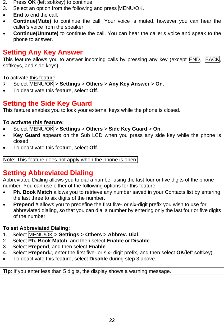  222. Press OK (left softkey) to continue. 3.  Select an option from the following and press MENU/OK. •  End to end the call. •  Continue(Mute) to continue the call. Your voice is muted, however you can hear the caller’s voice from the speaker. •  Continue(Unmute) to continue the call. You can hear the caller’s voice and speak to the phone to answer.  Setting Any Key Answer This feature allows you to answer incoming calls by pressing any key (except END, BACK, softkeys, and side keys).  To activate this feature:   Select MENU/OK &gt; Settings &gt; Others &gt; Any Key Answer &gt; On. •  To deactivate this feature, select Off.  Setting the Side Key Guard This feature enables you to lock your external keys while the phone is closed.  To activate this feature: •  Select MENU/OK &gt; Settings &gt; Others &gt; Side Key Guard &gt; On. •  Key Guard appears on the Sub LCD when you press any side key while the phone is closed. •  To deactivate this feature, select Off.  Note: This feature does not apply when the phone is open.  Setting Abbreviated Dialing Abbreviated Dialing allows you to dial a number using the last four or five digits of the phone number. You can use either of the following options for this feature: •  Ph. Book Match allows you to retrieve any number saved in your Contacts list by entering the last three to six digits of the number. •  Prepend # allows you to predefine the first five- or six-digit prefix you wish to use for abbreviated dialing, so that you can dial a number by entering only the last four or five digits of the number.  To set Abbreviated Dialing: 1.  Select MENU/OK &gt; Settings &gt; Others &gt; Abbrev. Dial. 2.  Select Ph. Book Match, and then select Enable or Disable. 3.  Select Prepend, and then select Enable. 4.  Select Prepend#, enter the first five- or six- digit prefix, and then select OK(left softkey). •  To deactivate this feature, select Disable during step 3 above.  Tip: If you enter less than 5 digits, the display shows a warning message.   