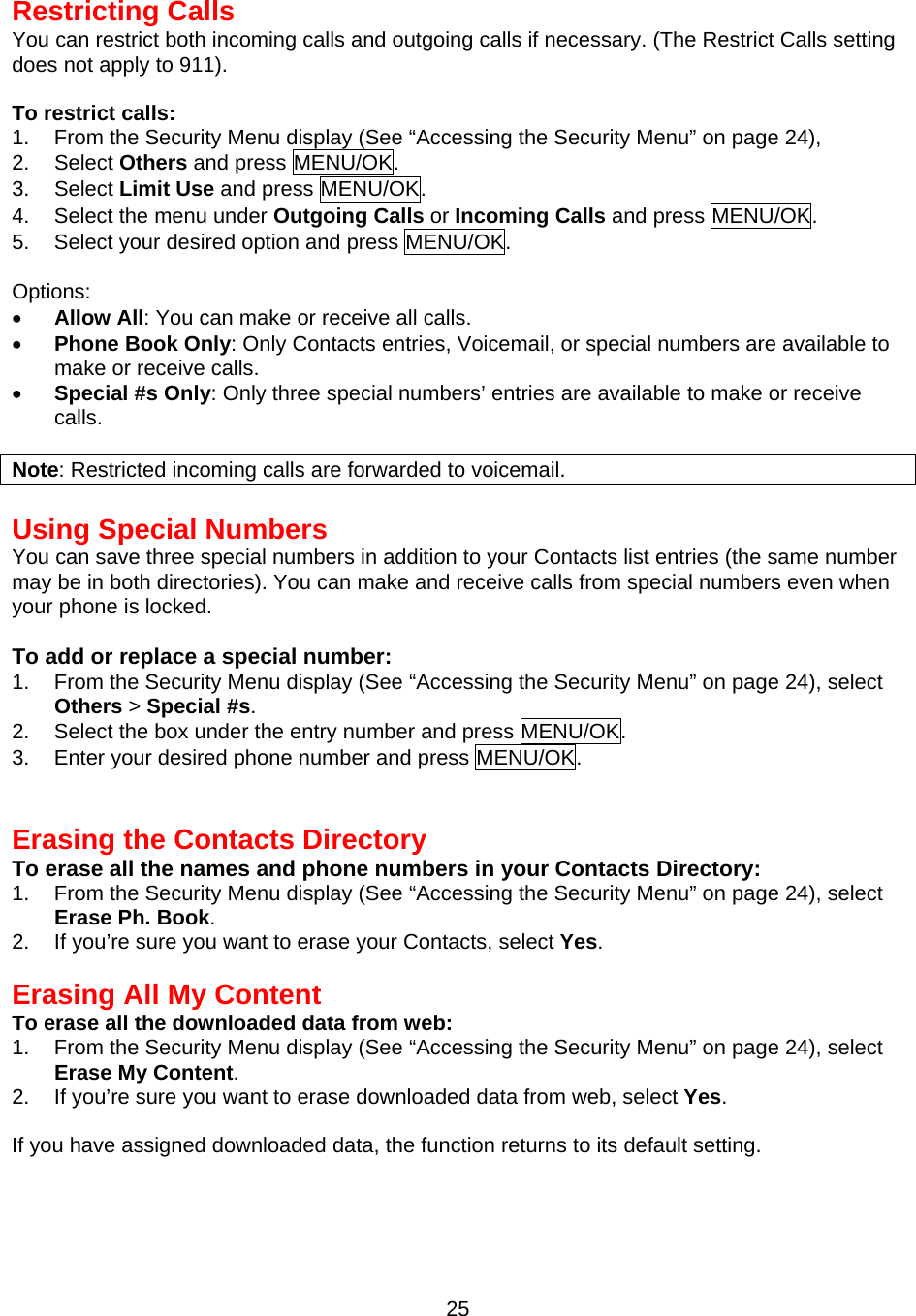  25Restricting Calls You can restrict both incoming calls and outgoing calls if necessary. (The Restrict Calls setting does not apply to 911).  To restrict calls: 1.  From the Security Menu display (See “Accessing the Security Menu” on page 24), 2. Select Others and press MENU/OK. 3. Select Limit Use and press MENU/OK. 4.  Select the menu under Outgoing Calls or Incoming Calls and press MENU/OK. 5.  Select your desired option and press MENU/OK.  Options: •  Allow All: You can make or receive all calls. •  Phone Book Only: Only Contacts entries, Voicemail, or special numbers are available to make or receive calls. •  Special #s Only: Only three special numbers’ entries are available to make or receive calls.  Note: Restricted incoming calls are forwarded to voicemail.  Using Special Numbers You can save three special numbers in addition to your Contacts list entries (the same number may be in both directories). You can make and receive calls from special numbers even when your phone is locked.  To add or replace a special number: 1.  From the Security Menu display (See “Accessing the Security Menu” on page 24), select Others &gt; Special #s. 2.  Select the box under the entry number and press MENU/OK. 3.  Enter your desired phone number and press MENU/OK.   Erasing the Contacts Directory To erase all the names and phone numbers in your Contacts Directory: 1.  From the Security Menu display (See “Accessing the Security Menu” on page 24), select Erase Ph. Book. 2.  If you’re sure you want to erase your Contacts, select Yes.   Erasing All My Content To erase all the downloaded data from web: 1.  From the Security Menu display (See “Accessing the Security Menu” on page 24), select Erase My Content. 2.  If you’re sure you want to erase downloaded data from web, select Yes.  If you have assigned downloaded data, the function returns to its default setting.  