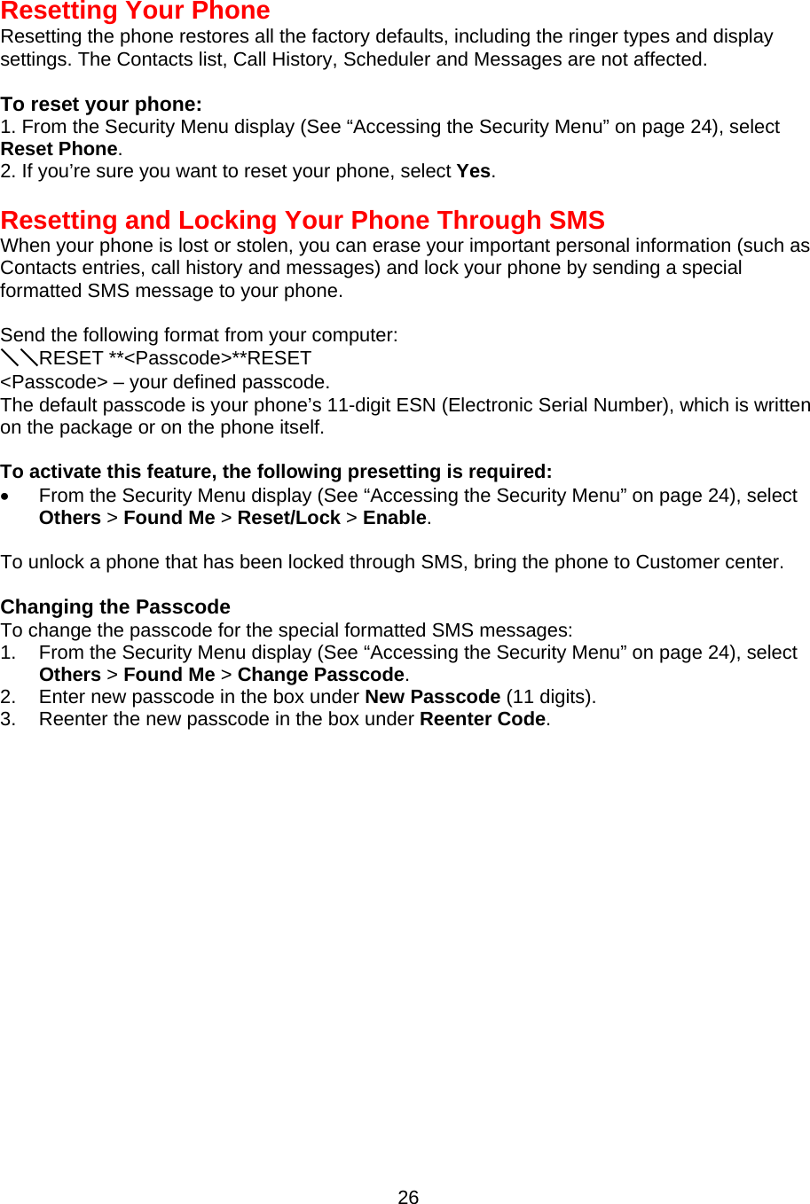  26Resetting Your Phone Resetting the phone restores all the factory defaults, including the ringer types and display settings. The Contacts list, Call History, Scheduler and Messages are not affected.  To reset your phone: 1. From the Security Menu display (See “Accessing the Security Menu” on page 24), select Reset Phone. 2. If you’re sure you want to reset your phone, select Yes.   Resetting and Locking Your Phone Through SMS When your phone is lost or stolen, you can erase your important personal information (such as Contacts entries, call history and messages) and lock your phone by sending a special formatted SMS message to your phone.  Send the following format from your computer: ＼＼RESET **&lt;Passcode&gt;**RESET &lt;Passcode&gt; – your defined passcode. The default passcode is your phone’s 11-digit ESN (Electronic Serial Number), which is written on the package or on the phone itself.  To activate this feature, the following presetting is required: •  From the Security Menu display (See “Accessing the Security Menu” on page 24), select Others &gt; Found Me &gt; Reset/Lock &gt; Enable.  To unlock a phone that has been locked through SMS, bring the phone to Customer center.  Changing the Passcode To change the passcode for the special formatted SMS messages: 1.  From the Security Menu display (See “Accessing the Security Menu” on page 24), select Others &gt; Found Me &gt; Change Passcode. 2.  Enter new passcode in the box under New Passcode (11 digits). 3.  Reenter the new passcode in the box under Reenter Code. 