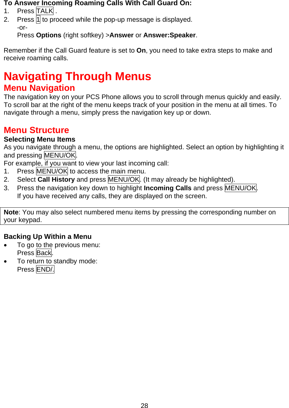  28 To Answer Incoming Roaming Calls With Call Guard On: 1. Press TALK . 2.  Press 1 to proceed while the pop-up message is displayed. -or- Press Options (right softkey) &gt;Answer or Answer:Speaker.  Remember if the Call Guard feature is set to On, you need to take extra steps to make and receive roaming calls.   Navigating Through Menus Menu Navigation The navigation key on your PCS Phone allows you to scroll through menus quickly and easily. To scroll bar at the right of the menu keeps track of your position in the menu at all times. To navigate through a menu, simply press the navigation key up or down.  Menu Structure Selecting Menu Items As you navigate through a menu, the options are highlighted. Select an option by highlighting it and pressing MENU/OK. For example, if you want to view your last incoming call: 1.  Press MENU/OK to access the main menu. 2. Select Call History and press MENU/OK. (It may already be highlighted). 3.  Press the navigation key down to highlight Incoming Calls and press MENU/OK. If you have received any calls, they are displayed on the screen.  Note: You may also select numbered menu items by pressing the corresponding number on your keypad.  Backing Up Within a Menu •  To go to the previous menu:   Press Back. •  To return to standby mode:   Press END/. 